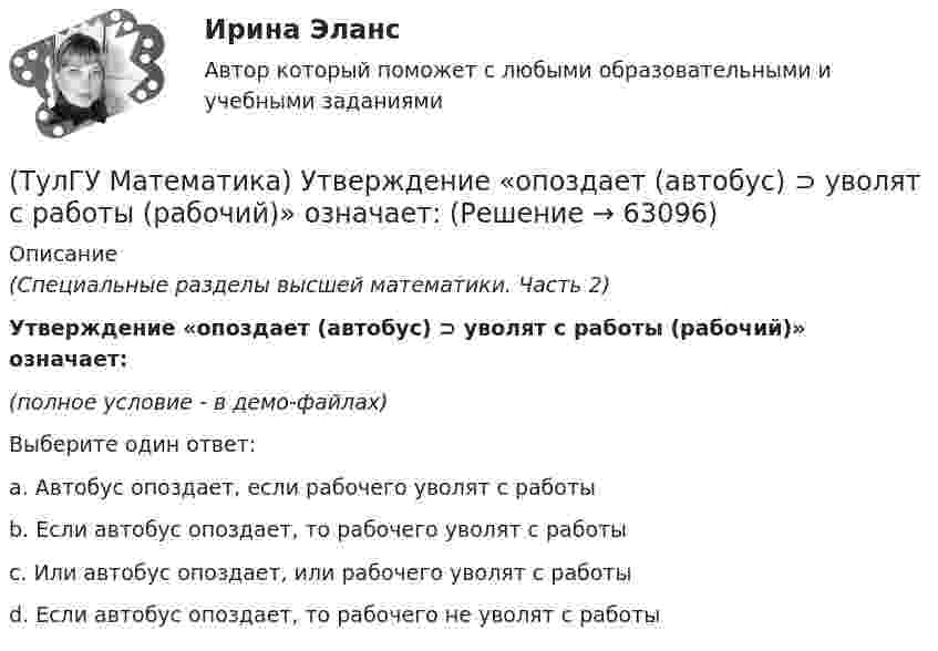     
            Описание
            (Специальные разделы высшей математики. Часть 2)Утверждение «опоздает (автобус) ⊃ уволят с работы (рабочий)» означает:(полное условие - в демо-файлах)Выберите один ответ:a. Автобус опоздает, если рабочего уволят с работыb. Если автобус опоздает, то рабочего уволят с работыc. Или автобус опоздает, или рабочего уволят с работыd. Если автобус опоздает, то рабочего не уволят с работы   
            
            
            (ТулГУ Математика) Указать несобственный интеграл, который сходится при m > -2:(ТулГУ Математика) Утверждение «опоздает (автобус) ⊃ уволят с работы (рабочий)» означает:(ТулГУ Математика) Функция F(x) называется первообразной для функции f(x) на интервале (a,b) , если:(ТулГУ Математика) Частное решение дифференциального уравнения y`` + y` – 6y = cos2x имеет вид …(ТулГУ Математика) Чему равна медиана вариационного ряда 1,2,2,3,4,4,4,5(ТулГУ Математика) Чему равна мода вариационного ряда 1,2,2,3,4,4,4,5.(ТулГУ Математическая составляющая) Вычислить с помощью формул приведения:  10 sin47° / sin313°(ТулГУ Математика) Сколько плоскостей можно провести через три заданные точки, не лежащие на одной прямой?(ТулГУ Математика) Случайная точка на плоскости распределена по закону  η  -1        0         1  ξ  0         0,1      0,15    0,2  1         0,15    0,25    0,15   Найдите коэффициент корреляции (ответ дать с тремя значащими цифрами).(ТулГУ Математика) Соотношение Ax = λx эквивалентно соотношению:(ТулГУ Математика) Среди приведенных ниже уравнений выберите те, которые следует решать с помощью замены(ТулГУ Математика) Среди приведенных ниже уравнений выберите те, которые являются линейными дифференциальными уравнениями первого порядка.(ТулГУ Математика) Теорема умножения вероятностей для трех событий:  P(ABC) = P(A) P(B) P(C)(ТулГУ Математика) Точка движется прямолинейно по закону s = – (t – 2)³/3 + 4t + 3 . Найти максимальное значение скорости точки на отрезке [0; 4].