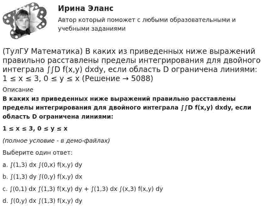     
          Описание
          В каких из приведенных ниже выражений правильно расставлены пределы интегрирования для двойного интеграла ∫∫D f(x,y) dxdy, если область D ограничена линиями:1 ≤ x ≤ 3, 0 ≤ y ≤ x(полное условие - в демо-файлах)Выберите один ответ:a. ∫(1,3) dx ∫(0,x) f(x,y) dyb. ∫(1,3) dy ∫(0,y) f(x,y) dxc. ∫(0,1) dx ∫(1,3) f(x,y) dy + ∫(1,3) dx ∫(x,3) f(x,y) dy d. ∫(0,y) dx ∫(1,3) f(x,y) dy   
            
            
            (ТулГУ Математика) Верно ли высказывание: если поток векторного поля через замкнутую поверхность равен нулю, то внутри этой поверхности отсутствуют источники и стоки векторного поля?(ТулГУ Математика) В каких из приведенных ниже выражений правильно расставлены пределы интегрирования для двойного интеграла ∫∫D f(x,y) dxdy, если область D ограничена линиями:  1 ≤ x ≤ 3, 0 ≤ y ≤ x(ТулГУ Математика) В каких из приведенных ниже выражений правильно расставлены пределы интегрирования для двойного интеграла ∫∫D f(x,y) dxdy, если область D ограничена линиями:  x = √18 – y², y = x, y ≥ 0.(ТулГУ Математика) Возможен ли изоморфизм двух алгебр, если мощности носителей не совпадают(ТулГУ Математика) В первой урне находится один белый и два черных шара, во второй урне – два белых и один черный шар Не глядя, из первой урны во вторую переложили один шар Затем из второй урны достали один шар Вероятность того, что это белый шар(ТулГУ Математика) В результате 5 измерений длины стержня были получены следующие данные: 25,2; 24,9; 25,0; 24,8; 25,1. Найти выборочную среднюю длину стержня.(ТулГУ Математика)  В случае, когда f(x) нечетная, то💯 ТулГУ Математика 3 (правильные ответы на тесты)ТулГу Математика 3 семестр вариант 6 ТулГу Математика 4 семестр (вариант 4)(ТулГУ Математика) ∑(n=1,∞) uₙ(x) – называется:(ТулГУ Математика) ∑(n=1,∞) uₙ(x) - сходящийся функциональный ряд. Если Vε > 0 найдется целое положительное число N, такое что при n ≥ N выполняется неравенство |Rₙ(x)| < ε Vx из области сходимости, то такой ряд называют:(ТулГУ Математика) ∑(n=1,∞) uₙ расходится, если ∫(1,∞) f(x)dx(ТулГУ Математика) ∑(n=1,∞) uₙ расходится, если lim(n→∞) uₙ₊₁/uₙ