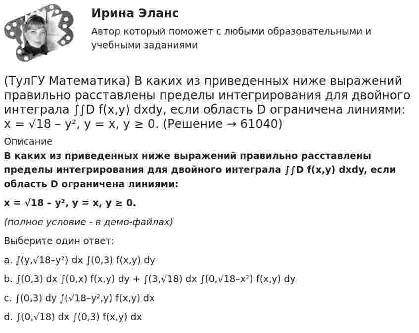     
            Описание
            В каких из приведенных ниже выражений правильно расставлены пределы интегрирования для двойного интеграла ∫∫D f(x,y) dxdy, если область D ограничена линиями:x = √18 – y², y = x, y ≥ 0.(полное условие - в демо-файлах)Выберите один ответ:a. ∫(y,√18–y²) dx ∫(0,3) f(x,y) dyb. ∫(0,3) dx ∫(0,x) f(x,y) dy + ∫(3,√18) dx ∫(0,√18–x²) f(x,y) dyc. ∫(0,3) dy ∫(√18–y²,y) f(x,y) dxd. ∫(0,√18) dx ∫(0,3) f(x,y) dx   
            
            
            (ТулГУ Математика) В каких из приведенных ниже выражений правильно расставлены пределы интегрирования для двойного интеграла ∫∫D f(x,y) dxdy, если область D ограничена линиями:  1 ≤ x ≤ 3, 0 ≤ y ≤ x(ТулГУ Математика) В каких из приведенных ниже выражений правильно расставлены пределы интегрирования для двойного интеграла ∫∫D f(x,y) dxdy, если область D ограничена линиями:  x = √18 – y², y = x, y ≥ 0.(ТулГУ Математика) Возможен ли изоморфизм двух алгебр, если мощности носителей не совпадают(ТулГУ Математика) В первой урне находится один белый и два черных шара, во второй урне – два белых и один черный шар Не глядя, из первой урны во вторую переложили один шар Затем из второй урны достали один шар Вероятность того, что это белый шар(ТулГУ Математика) В результате 5 измерений длины стержня были получены следующие данные: 25,2; 24,9; 25,0; 24,8; 25,1. Найти выборочную среднюю длину стержня.(ТулГУ Математика)  В случае, когда f(x) нечетная, то(ТулГУ Математика) Выберите наиболее точное продолжение фразы: если f(x) бесконечно малая в окрестности точки a, а c – произвольная константа, то c·f(x) в той же окрестности:ТулГу Математика 3 семестр вариант 6 ТулГу Математика 4 семестр (вариант 4)(ТулГУ Математика) ∑(n=1,∞) uₙ(x) – называется:(ТулГУ Математика) ∑(n=1,∞) uₙ(x) - сходящийся функциональный ряд. Если Vε > 0 найдется целое положительное число N, такое что при n ≥ N выполняется неравенство |Rₙ(x)| < ε Vx из области сходимости, то такой ряд называют:(ТулГУ Математика) ∑(n=1,∞) uₙ расходится, если ∫(1,∞) f(x)dx(ТулГУ Математика) ∑(n=1,∞) uₙ расходится, если lim(n→∞) uₙ₊₁/uₙ(ТулГУ Математика) Аксиомы – это …