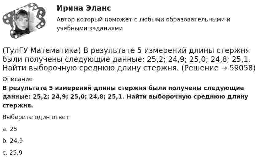      
            Описание
            В результате 5 измерений длины стержня были получены следующие данные: 25,2; 24,9; 25,0; 24,8; 25,1. Найти выборочную среднюю длину стержня.Выберите один ответ:a. 25b. 24,9c. 25,9   
            
            
            (ТулГУ Математика) В первой урне находится один белый и два черных шара, во второй урне – два белых и один черный шар Не глядя, из первой урны во вторую переложили один шар Затем из второй урны достали один шар Вероятность того, что это белый шар(ТулГУ Математика) В результате 5 измерений длины стержня были получены следующие данные: 25,2; 24,9; 25,0; 24,8; 25,1. Найти выборочную среднюю длину стержня.(ТулГУ Математика)  В случае, когда f(x) нечетная, то(ТулГУ Математика) Выберите наиболее точное продолжение фразы: если f(x) бесконечно малая в окрестности точки a, а c – произвольная константа, то c·f(x) в той же окрестности:(ТулГУ Математика) Выберите правильное продолжение фразы: если y`(a)<0, то касательная к графику y(x) в точке a образует…(ТулГУ Математика) Выберите правильное продолжение фразы: если касательная к графику y(x) в точке a образует острый угол с осью Ox, то функция y(x) в точке a…(ТулГУ Математика) Выберите правильное продолжение фразы: если функция y(x) имеет производную в точке a, то она в этой точке…(ТулГУ Математика) ∑(n=1,∞) uₙ(x) - сходящийся функциональный ряд. Если Vε > 0 найдется целое положительное число N, такое что при n ≥ N выполняется неравенство |Rₙ(x)| < ε Vx из области сходимости, то такой ряд называют:(ТулГУ Математика) ∑(n=1,∞) uₙ расходится, если ∫(1,∞) f(x)dx(ТулГУ Математика) ∑(n=1,∞) uₙ расходится, если lim(n→∞) uₙ₊₁/uₙ(ТулГУ Математика) Аксиомы – это …(ТулГУ Математика) Верно ли высказывание: если поток векторного поля через замкнутую поверхность равен нулю, то внутри этой поверхности отсутствуют источники и стоки векторного поля?(ТулГУ Математика) В каких из приведенных ниже выражений правильно расставлены пределы интегрирования для двойного интеграла ∫∫D f(x,y) dxdy, если область D ограничена линиями:  1 ≤ x ≤ 3, 0 ≤ y ≤ x(ТулГУ Математика) В каких из приведенных ниже выражений правильно расставлены пределы интегрирования для двойного интеграла ∫∫D f(x,y) dxdy, если область D ограничена линиями:  x = √18 – y², y = x, y ≥ 0.