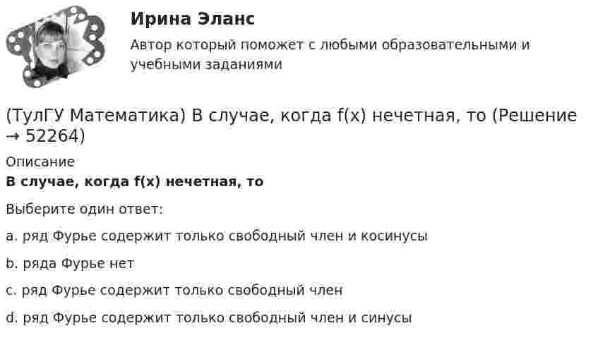      
            Описание
             В случае, когда f(x) нечетная, тоВыберите один ответ:a. ряд Фурье содержит только свободный член и косинусыb. ряда Фурье нетc. ряд Фурье содержит только свободный членd. ряд Фурье содержит только свободный член и синусы  
            
            
            (ТулГУ Математика) В результате 5 измерений длины стержня были получены следующие данные: 25,2; 24,9; 25,0; 24,8; 25,1. Найти выборочную среднюю длину стержня.(ТулГУ Математика)  В случае, когда f(x) нечетная, то(ТулГУ Математика) Выберите наиболее точное продолжение фразы: если f(x) бесконечно малая в окрестности точки a, а c – произвольная константа, то c·f(x) в той же окрестности:(ТулГУ Математика) Выберите правильное продолжение фразы: если y`(a)<0, то касательная к графику y(x) в точке a образует…(ТулГУ Математика) Выберите правильное продолжение фразы: если касательная к графику y(x) в точке a образует острый угол с осью Ox, то функция y(x) в точке a…(ТулГУ Математика) Выберите правильное продолжение фразы: если функция y(x) имеет производную в точке a, то она в этой точке…(ТулГУ Математика) Вычислите значение определителя | 2 –1 1 / 0 4 0 / –3 1 –1 |.(ТулГУ Математика) ∑(n=1,∞) uₙ расходится, если ∫(1,∞) f(x)dx(ТулГУ Математика) ∑(n=1,∞) uₙ расходится, если lim(n→∞) uₙ₊₁/uₙ(ТулГУ Математика) Аксиомы – это …(ТулГУ Математика) Верно ли высказывание: если поток векторного поля через замкнутую поверхность равен нулю, то внутри этой поверхности отсутствуют источники и стоки векторного поля?(ТулГУ Математика) В каких из приведенных ниже выражений правильно расставлены пределы интегрирования для двойного интеграла ∫∫D f(x,y) dxdy, если область D ограничена линиями:  1 ≤ x ≤ 3, 0 ≤ y ≤ x(ТулГУ Математика) В каких из приведенных ниже выражений правильно расставлены пределы интегрирования для двойного интеграла ∫∫D f(x,y) dxdy, если область D ограничена линиями:  x = √18 – y², y = x, y ≥ 0.(ТулГУ Математика) Возможен ли изоморфизм двух алгебр, если мощности носителей не совпадают