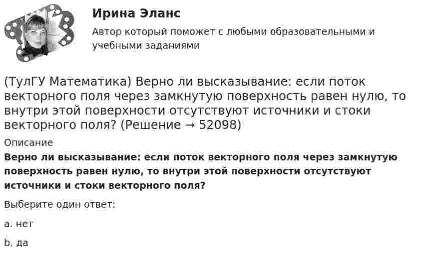      
            Описание
            Верно ли высказывание: если поток векторного поля через замкнутую поверхность равен нулю, то внутри этой поверхности отсутствуют источники и стоки векторного поля?Выберите один ответ:a. нетb. да  
            
            
            (ТулГУ Математика) Аксиомы – это …(ТулГУ Математика) Верно ли высказывание: если поток векторного поля через замкнутую поверхность равен нулю, то внутри этой поверхности отсутствуют источники и стоки векторного поля?(ТулГУ Математика) В каких из приведенных ниже выражений правильно расставлены пределы интегрирования для двойного интеграла ∫∫D f(x,y) dxdy, если область D ограничена линиями:  1 ≤ x ≤ 3, 0 ≤ y ≤ x(ТулГУ Математика) В каких из приведенных ниже выражений правильно расставлены пределы интегрирования для двойного интеграла ∫∫D f(x,y) dxdy, если область D ограничена линиями:  x = √18 – y², y = x, y ≥ 0.(ТулГУ Математика) Возможен ли изоморфизм двух алгебр, если мощности носителей не совпадают(ТулГУ Математика) В первой урне находится один белый и два черных шара, во второй урне – два белых и один черный шар Не глядя, из первой урны во вторую переложили один шар Затем из второй урны достали один шар Вероятность того, что это белый шар(ТулГУ Математика) В результате 5 измерений длины стержня были получены следующие данные: 25,2; 24,9; 25,0; 24,8; 25,1. Найти выборочную среднюю длину стержня.💯 ТулГУ Математика 3 (ответы на тесты, октябрь 2022)💯 ТулГУ Математика 3 (правильные ответы на тесты)ТулГу Математика 3 семестр вариант 6 ТулГу Математика 4 семестр (вариант 4)(ТулГУ Математика) ∑(n=1,∞) uₙ(x) – называется:(ТулГУ Математика) ∑(n=1,∞) uₙ(x) - сходящийся функциональный ряд. Если Vε > 0 найдется целое положительное число N, такое что при n ≥ N выполняется неравенство |Rₙ(x)| < ε Vx из области сходимости, то такой ряд называют:(ТулГУ Математика) ∑(n=1,∞) uₙ расходится, если ∫(1,∞) f(x)dx