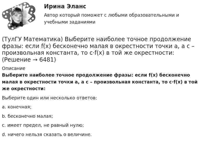      
          Описание
          Выберите наиболее точное продолжение фразы: если f(x) бесконечно малая в окрестности точки a, а c – произвольная константа, то c·f(x) в той же окрестности:Выберите один или несколько ответов:a. конечная;b. бесконечно малая;c. имеет предел, не равный нулю;d. ничего нельзя сказать о величине.  
            
            
            (ТулГУ Математика)  В случае, когда f(x) нечетная, то(ТулГУ Математика) Выберите наиболее точное продолжение фразы: если f(x) бесконечно малая в окрестности точки a, а c – произвольная константа, то c·f(x) в той же окрестности:(ТулГУ Математика) Выберите правильное продолжение фразы: если y`(a)<0, то касательная к графику y(x) в точке a образует…(ТулГУ Математика) Выберите правильное продолжение фразы: если касательная к графику y(x) в точке a образует острый угол с осью Ox, то функция y(x) в точке a…(ТулГУ Математика) Выберите правильное продолжение фразы: если функция y(x) имеет производную в точке a, то она в этой точке…(ТулГУ Математика) Вычислите значение определителя | 2 –1 1 / 0 4 0 / –3 1 –1 |.(ТулГУ Математика) Вычислите определенный интеграл:  ∫(–5;1) dx/(x² + 4x + 13).(ТулГУ Математика) ∑(n=1,∞) uₙ расходится, если lim(n→∞) uₙ₊₁/uₙ(ТулГУ Математика) Аксиомы – это …(ТулГУ Математика) Верно ли высказывание: если поток векторного поля через замкнутую поверхность равен нулю, то внутри этой поверхности отсутствуют источники и стоки векторного поля?(ТулГУ Математика) В каких из приведенных ниже выражений правильно расставлены пределы интегрирования для двойного интеграла ∫∫D f(x,y) dxdy, если область D ограничена линиями:  1 ≤ x ≤ 3, 0 ≤ y ≤ x(ТулГУ Математика) В каких из приведенных ниже выражений правильно расставлены пределы интегрирования для двойного интеграла ∫∫D f(x,y) dxdy, если область D ограничена линиями:  x = √18 – y², y = x, y ≥ 0.(ТулГУ Математика) Возможен ли изоморфизм двух алгебр, если мощности носителей не совпадают(ТулГУ Математика) В первой урне находится один белый и два черных шара, во второй урне – два белых и один черный шар Не глядя, из первой урны во вторую переложили один шар Затем из второй урны достали один шар Вероятность того, что это белый шар