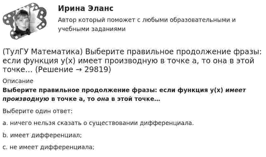      
          Описание
          Выберите правильное продолжение фразы: если функция y(x) имеет производную в точке a, то она в этой точке…Выберите один ответ:a. ничего нельзя сказать о существовании дифференциала.b. имеет дифференциал;c. не имеет дифференциала;  
            
            
            (ТулГУ Математика) Выберите правильное продолжение фразы: если касательная к графику y(x) в точке a образует острый угол с осью Ox, то функция y(x) в точке a…(ТулГУ Математика) Выберите правильное продолжение фразы: если функция y(x) имеет производную в точке a, то она в этой точке…(ТулГУ Математика) Вычислите значение определителя | 2 –1 1 / 0 4 0 / –3 1 –1 |.(ТулГУ Математика) Вычислите определенный интеграл:  ∫(–5;1) dx/(x² + 4x + 13).(ТулГУ Математика) Вычислите предел последовательности lim(n→∞) (3n²–2n+1) / n(n–1) .(ТулГУ Математика) Вычислить  ∫(0;1) xdx / (x+2)(x+3).(ТулГУ Математика) Вычислить ∫(0,π/2) sin²x cos³x dx.(ТулГУ Математика) В каких из приведенных ниже выражений правильно расставлены пределы интегрирования для двойного интеграла ∫∫D f(x,y) dxdy, если область D ограничена линиями:  1 ≤ x ≤ 3, 0 ≤ y ≤ x(ТулГУ Математика) В каких из приведенных ниже выражений правильно расставлены пределы интегрирования для двойного интеграла ∫∫D f(x,y) dxdy, если область D ограничена линиями:  x = √18 – y², y = x, y ≥ 0.(ТулГУ Математика) Возможен ли изоморфизм двух алгебр, если мощности носителей не совпадают(ТулГУ Математика) В первой урне находится один белый и два черных шара, во второй урне – два белых и один черный шар Не глядя, из первой урны во вторую переложили один шар Затем из второй урны достали один шар Вероятность того, что это белый шар(ТулГУ Математика) В результате 5 измерений длины стержня были получены следующие данные: 25,2; 24,9; 25,0; 24,8; 25,1. Найти выборочную среднюю длину стержня.(ТулГУ Математика)  В случае, когда f(x) нечетная, то(ТулГУ Математика) Выберите наиболее точное продолжение фразы: если f(x) бесконечно малая в окрестности точки a, а c – произвольная константа, то c·f(x) в той же окрестности: