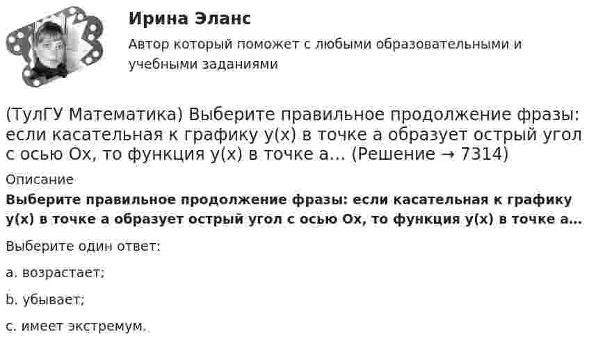      
          Описание
          Выберите правильное продолжение фразы: если касательная к графику y(x) в точке a образует острый угол с осью Ox, то функция y(x) в точке a…Выберите один ответ:a. возрастает;b. убывает;c. имеет экстремум.  
            
            
            (ТулГУ Математика) Выберите правильное продолжение фразы: если y`(a)<0, то касательная к графику y(x) в точке a образует…(ТулГУ Математика) Выберите правильное продолжение фразы: если касательная к графику y(x) в точке a образует острый угол с осью Ox, то функция y(x) в точке a…(ТулГУ Математика) Выберите правильное продолжение фразы: если функция y(x) имеет производную в точке a, то она в этой точке…(ТулГУ Математика) Вычислите значение определителя | 2 –1 1 / 0 4 0 / –3 1 –1 |.(ТулГУ Математика) Вычислите определенный интеграл:  ∫(–5;1) dx/(x² + 4x + 13).(ТулГУ Математика) Вычислите предел последовательности lim(n→∞) (3n²–2n+1) / n(n–1) .(ТулГУ Математика) Вычислить  ∫(0;1) xdx / (x+2)(x+3).(ТулГУ Математика) Верно ли высказывание: если поток векторного поля через замкнутую поверхность равен нулю, то внутри этой поверхности отсутствуют источники и стоки векторного поля?(ТулГУ Математика) В каких из приведенных ниже выражений правильно расставлены пределы интегрирования для двойного интеграла ∫∫D f(x,y) dxdy, если область D ограничена линиями:  1 ≤ x ≤ 3, 0 ≤ y ≤ x(ТулГУ Математика) В каких из приведенных ниже выражений правильно расставлены пределы интегрирования для двойного интеграла ∫∫D f(x,y) dxdy, если область D ограничена линиями:  x = √18 – y², y = x, y ≥ 0.(ТулГУ Математика) Возможен ли изоморфизм двух алгебр, если мощности носителей не совпадают(ТулГУ Математика) В первой урне находится один белый и два черных шара, во второй урне – два белых и один черный шар Не глядя, из первой урны во вторую переложили один шар Затем из второй урны достали один шар Вероятность того, что это белый шар(ТулГУ Математика) В результате 5 измерений длины стержня были получены следующие данные: 25,2; 24,9; 25,0; 24,8; 25,1. Найти выборочную среднюю длину стержня.(ТулГУ Математика)  В случае, когда f(x) нечетная, то