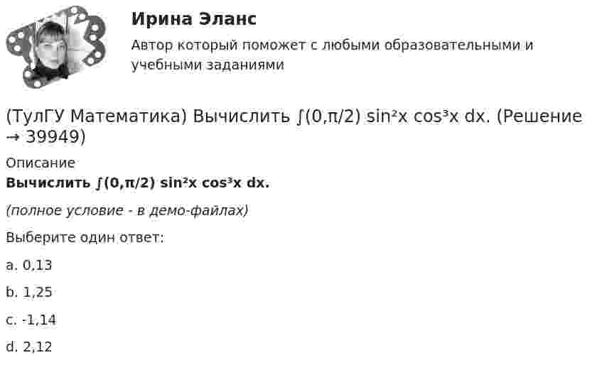     
          Описание
          Вычислить ∫(0,π/2) sin²x cos³x dx.(полное условие - в демо-файлах)Выберите один ответ:a. 0,13b. 1,25c. -1,14d. 2,12  
            
            
            (ТулГУ Математика) Вычислить  ∫(0;1) xdx / (x+2)(x+3).(ТулГУ Математика) Вычислить ∫(0,π/2) sin²x cos³x dx.(ТулГУ Математика) Вычислить длину дуги кривой   x = 4 cos³t, y = 4 sin³t, π/6 ≤ t ≤ π/4.(ТулГУ Математика) Вычислить длину дуги кривой   y = √1 – x² + arccosx, 0 ≤ x ≤ 8/9 .(ТулГУ Математика) Вычислить длину дуги кривой   y = – ln(cosx), 0 ≤ x ≤ π/6.(ТулГУ Математика) Вычислить длину дуги кривой   y = x^(3/2), 0 ≤ x ≤ 4.(ТулГУ Математика) Вычислить криволинейный интеграл ∫L 2z – z √x²+y² dl,где L –дуга кривой x = cost, y = sint, z = t, 0 ≤ t ≤ 2π(ТулГУ Математика)  В случае, когда f(x) нечетная, то(ТулГУ Математика) Выберите наиболее точное продолжение фразы: если f(x) бесконечно малая в окрестности точки a, а c – произвольная константа, то c·f(x) в той же окрестности:(ТулГУ Математика) Выберите правильное продолжение фразы: если y`(a)<0, то касательная к графику y(x) в точке a образует…(ТулГУ Математика) Выберите правильное продолжение фразы: если касательная к графику y(x) в точке a образует острый угол с осью Ox, то функция y(x) в точке a…(ТулГУ Математика) Выберите правильное продолжение фразы: если функция y(x) имеет производную в точке a, то она в этой точке…(ТулГУ Математика) Вычислите значение определителя | 2 –1 1 / 0 4 0 / –3 1 –1 |.(ТулГУ Математика) Вычислите определенный интеграл:  ∫(–5;1) dx/(x² + 4x + 13).