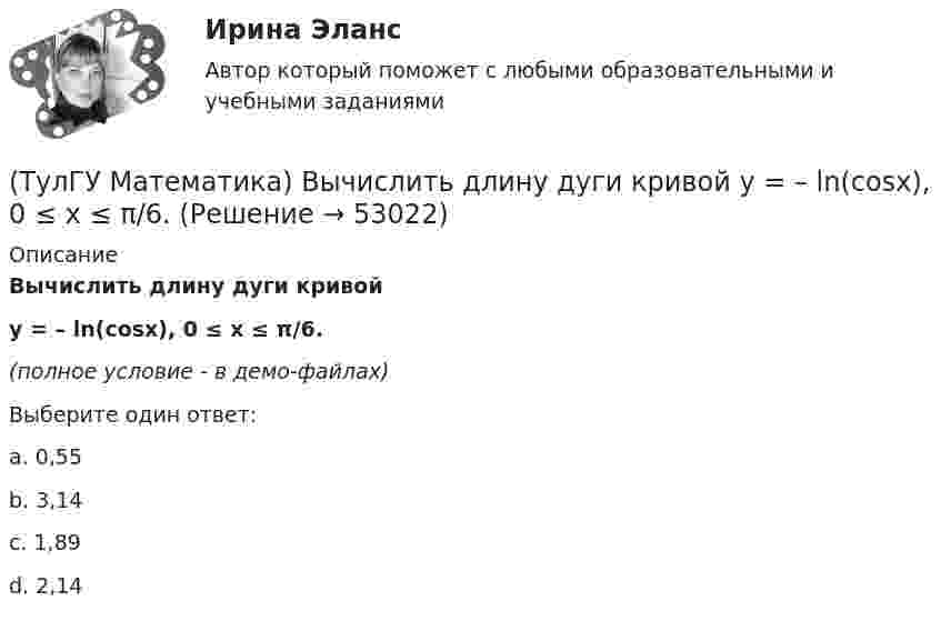     
            Описание
            Вычислить длину дуги кривой y = – ln(cosx), 0 ≤ x ≤ π/6.(полное условие - в демо-файлах)Выберите один ответ:a. 0,55b. 3,14c. 1,89d. 2,14  
            
            
            (ТулГУ Математика) Вычислить длину дуги кривой   y = √1 – x² + arccosx, 0 ≤ x ≤ 8/9 .(ТулГУ Математика) Вычислить длину дуги кривой   y = – ln(cosx), 0 ≤ x ≤ π/6.(ТулГУ Математика) Вычислить длину дуги кривой   y = x^(3/2), 0 ≤ x ≤ 4.(ТулГУ Математика) Вычислить криволинейный интеграл ∫L 2z – z √x²+y² dl,где L –дуга кривой x = cost, y = sint, z = t, 0 ≤ t ≤ 2π(ТулГУ Математика) Вычислить криволинейный интеграл ∫(lAB) dl/√2(x – y)², где LАВ– отрезок прямой, заключенный между точками A(0, 4) и B(4, 0)(ТулГУ Математика) Вычислить несобственный интеграл или указать его расходимость:   ∫(1,∞) xe^(–x²) dx(ТулГУ Математика) Вычислить объем тела вращения вокруг оси ОХ фигуры, ограниченной графиками функций  2x-x2-y=0, y=0.(ТулГУ Математика) Выберите правильное продолжение фразы: если касательная к графику y(x) в точке a образует острый угол с осью Ox, то функция y(x) в точке a…(ТулГУ Математика) Выберите правильное продолжение фразы: если функция y(x) имеет производную в точке a, то она в этой точке…(ТулГУ Математика) Вычислите значение определителя | 2 –1 1 / 0 4 0 / –3 1 –1 |.(ТулГУ Математика) Вычислите определенный интеграл:  ∫(–5;1) dx/(x² + 4x + 13).(ТулГУ Математика) Вычислите предел последовательности lim(n→∞) (3n²–2n+1) / n(n–1) .(ТулГУ Математика) Вычислить  ∫(0;1) xdx / (x+2)(x+3).(ТулГУ Математика) Вычислить ∫(0,π/2) sin²x cos³x dx.