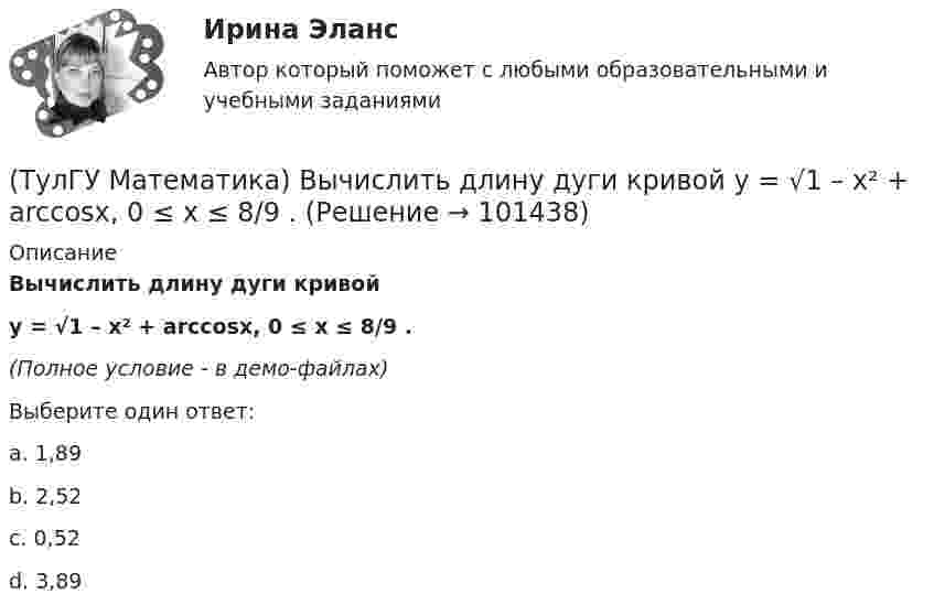    
            Описание
            Вычислить длину дуги кривой y = √1 – x² + arccosx, 0 ≤ x ≤ 8/9 .(Полное условие - в демо-файлах)Выберите один ответ:a. 1,89b. 2,52c. 0,52d. 3,89   
            
            
            (ТулГУ Математика) Вычислить длину дуги кривой   x = 4 cos³t, y = 4 sin³t, π/6 ≤ t ≤ π/4.(ТулГУ Математика) Вычислить длину дуги кривой   y = √1 – x² + arccosx, 0 ≤ x ≤ 8/9 .(ТулГУ Математика) Вычислить длину дуги кривой   y = – ln(cosx), 0 ≤ x ≤ π/6.(ТулГУ Математика) Вычислить длину дуги кривой   y = x^(3/2), 0 ≤ x ≤ 4.(ТулГУ Математика) Вычислить криволинейный интеграл ∫L 2z – z √x²+y² dl,где L –дуга кривой x = cost, y = sint, z = t, 0 ≤ t ≤ 2π(ТулГУ Математика) Вычислить криволинейный интеграл ∫(lAB) dl/√2(x – y)², где LАВ– отрезок прямой, заключенный между точками A(0, 4) и B(4, 0)(ТулГУ Математика) Вычислить несобственный интеграл или указать его расходимость:   ∫(1,∞) xe^(–x²) dx(ТулГУ Математика) Выберите правильное продолжение фразы: если y`(a)<0, то касательная к графику y(x) в точке a образует…(ТулГУ Математика) Выберите правильное продолжение фразы: если касательная к графику y(x) в точке a образует острый угол с осью Ox, то функция y(x) в точке a…(ТулГУ Математика) Выберите правильное продолжение фразы: если функция y(x) имеет производную в точке a, то она в этой точке…(ТулГУ Математика) Вычислите значение определителя | 2 –1 1 / 0 4 0 / –3 1 –1 |.(ТулГУ Математика) Вычислите определенный интеграл:  ∫(–5;1) dx/(x² + 4x + 13).(ТулГУ Математика) Вычислите предел последовательности lim(n→∞) (3n²–2n+1) / n(n–1) .(ТулГУ Математика) Вычислить  ∫(0;1) xdx / (x+2)(x+3).