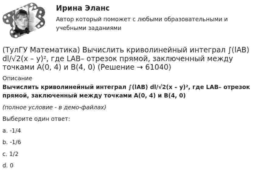     
            Описание
            Вычислить криволинейный интеграл ∫(lAB) dl/√2(x – y)², где LАВ– отрезок прямой, заключенный между точками A(0, 4) и B(4, 0)(полное условие - в демо-файлах)Выберите один ответ:a. -1/4b. -1/6c. 1/2d. 0   
            
            
            (ТулГУ Математика) Вычислить криволинейный интеграл ∫L 2z – z √x²+y² dl,где L –дуга кривой x = cost, y = sint, z = t, 0 ≤ t ≤ 2π(ТулГУ Математика) Вычислить криволинейный интеграл ∫(lAB) dl/√2(x – y)², где LАВ– отрезок прямой, заключенный между точками A(0, 4) и B(4, 0)(ТулГУ Математика) Вычислить несобственный интеграл или указать его расходимость:   ∫(1,∞) xe^(–x²) dx(ТулГУ Математика) Вычислить объем тела вращения вокруг оси ОХ фигуры, ограниченной графиками функций  2x-x2-y=0, y=0.(ТулГУ Математика) Вычислить площадь фигуры, ограниченной линиями:  x2 + y2 = 1, x2 + y2 = 9, x ≥ 0, y ≥ 0(ТулГУ Математика) Вычислить площадь фигуры, ограниченной линиями   x² + y² = 9, x² + y² = 25, x ≤ 0, y ≤ 0(ТулГУ Математика) Дана система дифференциальных уравнений  {x` = a₁₁x + a₁₂y  y` = a₂₁x + a₂₂y .  В каком из перечисленных ниже видов можно записать общее решение этой системы. (C, C₁, C₂ – произвольные постоянные).(ТулГУ Математика) Вычислите определенный интеграл:  ∫(–5;1) dx/(x² + 4x + 13).(ТулГУ Математика) Вычислите предел последовательности lim(n→∞) (3n²–2n+1) / n(n–1) .(ТулГУ Математика) Вычислить  ∫(0;1) xdx / (x+2)(x+3).(ТулГУ Математика) Вычислить ∫(0,π/2) sin²x cos³x dx.(ТулГУ Математика) Вычислить длину дуги кривой   x = 4 cos³t, y = 4 sin³t, π/6 ≤ t ≤ π/4.(ТулГУ Математика) Вычислить длину дуги кривой   y = √1 – x² + arccosx, 0 ≤ x ≤ 8/9 .(ТулГУ Математика) Вычислить длину дуги кривой   y = – ln(cosx), 0 ≤ x ≤ π/6.