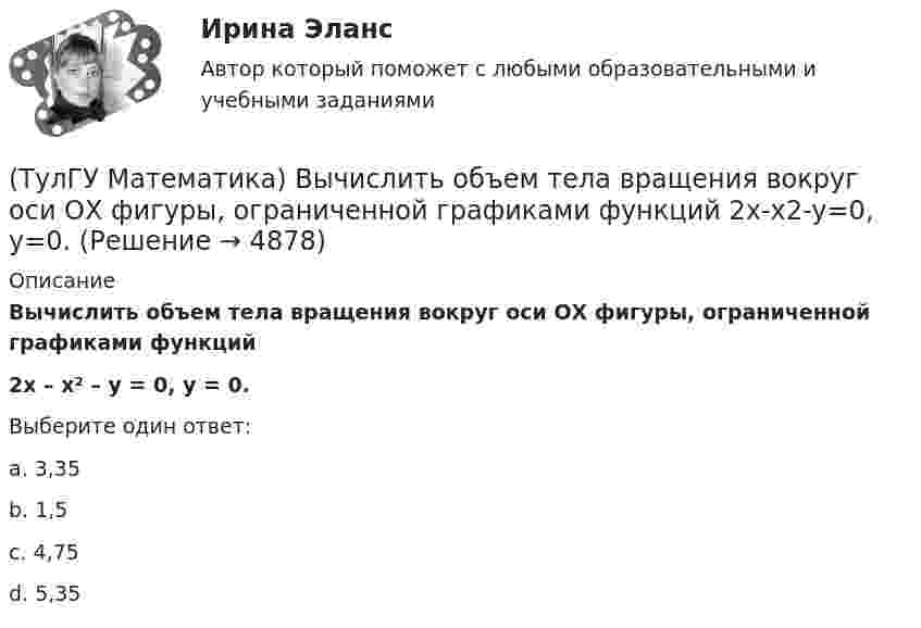      
          Описание
          Вычислить объем тела вращения вокруг оси ОХ фигуры, ограниченной графиками функций 2x – x² – y = 0, y = 0.Выберите один ответ:a. 3,35b. 1,5c. 4,75d. 5,35  
            
            
            (ТулГУ Математика) Вычислить несобственный интеграл или указать его расходимость:   ∫(1,∞) xe^(–x²) dx(ТулГУ Математика) Вычислить объем тела вращения вокруг оси ОХ фигуры, ограниченной графиками функций  2x-x2-y=0, y=0.(ТулГУ Математика) Вычислить площадь фигуры, ограниченной линиями:  x2 + y2 = 1, x2 + y2 = 9, x ≥ 0, y ≥ 0(ТулГУ Математика) Вычислить площадь фигуры, ограниченной линиями   x² + y² = 9, x² + y² = 25, x ≤ 0, y ≤ 0(ТулГУ Математика) Дана система дифференциальных уравнений  {x` = a₁₁x + a₁₂y  y` = a₂₁x + a₂₂y .  В каком из перечисленных ниже видов можно записать общее решение этой системы. (C, C₁, C₂ – произвольные постоянные).(ТулГУ Математика) Дана функция   z = (x² + y²) / xy.  Найти значение выражения ∂z/∂x + ∂z/∂y при x = 1, y = 1.(ТулГУ Математика) Дана функция z = (x+y) / (1–xy). Найти значение выражения ∂²z/∂x² при x = 0, y = 0.(ТулГУ Математика) Вычислить  ∫(0;1) xdx / (x+2)(x+3).(ТулГУ Математика) Вычислить ∫(0,π/2) sin²x cos³x dx.(ТулГУ Математика) Вычислить длину дуги кривой   x = 4 cos³t, y = 4 sin³t, π/6 ≤ t ≤ π/4.(ТулГУ Математика) Вычислить длину дуги кривой   y = √1 – x² + arccosx, 0 ≤ x ≤ 8/9 .(ТулГУ Математика) Вычислить длину дуги кривой   y = – ln(cosx), 0 ≤ x ≤ π/6.(ТулГУ Математика) Вычислить длину дуги кривой   y = x^(3/2), 0 ≤ x ≤ 4.(ТулГУ Математика) Вычислить криволинейный интеграл ∫L 2z – z √x²+y² dl,где L –дуга кривой x = cost, y = sint, z = t, 0 ≤ t ≤ 2π