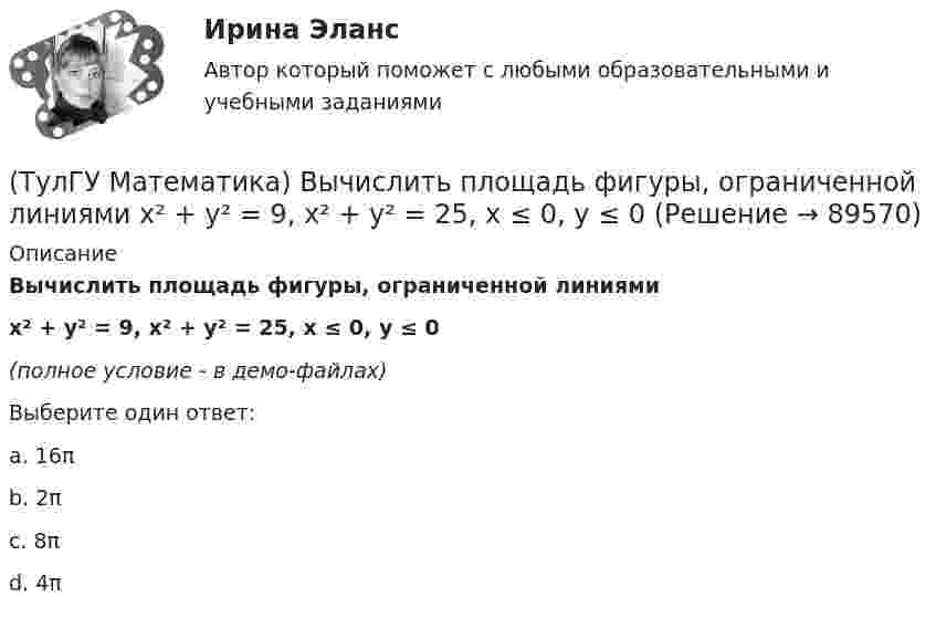     
            Описание
            Вычислить площадь фигуры, ограниченной линиями x² + y² = 9, x² + y² = 25, x ≤ 0, y ≤ 0(полное условие - в демо-файлах)Выберите один ответ:a. 16πb. 2πc. 8πd. 4π   
            
            
            (ТулГУ Математика) Вычислить площадь фигуры, ограниченной линиями:  x2 + y2 = 1, x2 + y2 = 9, x ≥ 0, y ≥ 0(ТулГУ Математика) Вычислить площадь фигуры, ограниченной линиями   x² + y² = 9, x² + y² = 25, x ≤ 0, y ≤ 0(ТулГУ Математика) Дана система дифференциальных уравнений  {x` = a₁₁x + a₁₂y  y` = a₂₁x + a₂₂y .  В каком из перечисленных ниже видов можно записать общее решение этой системы. (C, C₁, C₂ – произвольные постоянные).(ТулГУ Математика) Дана функция   z = (x² + y²) / xy.  Найти значение выражения ∂z/∂x + ∂z/∂y при x = 1, y = 1.(ТулГУ Математика) Дана функция z = (x+y) / (1–xy). Найти значение выражения ∂²z/∂x² при x = 0, y = 0.(ТулГУ Математика) Дана функция  z = xy/(x²+y²), x = lnt, y = t².  Найти значение ∂z/∂t при t = 1.(ТулГУ Математика) Дано: X = F(y). Какое утверждение истинно?(ТулГУ Математика) Вычислить длину дуги кривой   x = 4 cos³t, y = 4 sin³t, π/6 ≤ t ≤ π/4.(ТулГУ Математика) Вычислить длину дуги кривой   y = √1 – x² + arccosx, 0 ≤ x ≤ 8/9 .(ТулГУ Математика) Вычислить длину дуги кривой   y = – ln(cosx), 0 ≤ x ≤ π/6.(ТулГУ Математика) Вычислить длину дуги кривой   y = x^(3/2), 0 ≤ x ≤ 4.(ТулГУ Математика) Вычислить криволинейный интеграл ∫L 2z – z √x²+y² dl,где L –дуга кривой x = cost, y = sint, z = t, 0 ≤ t ≤ 2π(ТулГУ Математика) Вычислить криволинейный интеграл ∫(lAB) dl/√2(x – y)², где LАВ– отрезок прямой, заключенный между точками A(0, 4) и B(4, 0)(ТулГУ Математика) Вычислить несобственный интеграл или указать его расходимость:   ∫(1,∞) xe^(–x²) dx