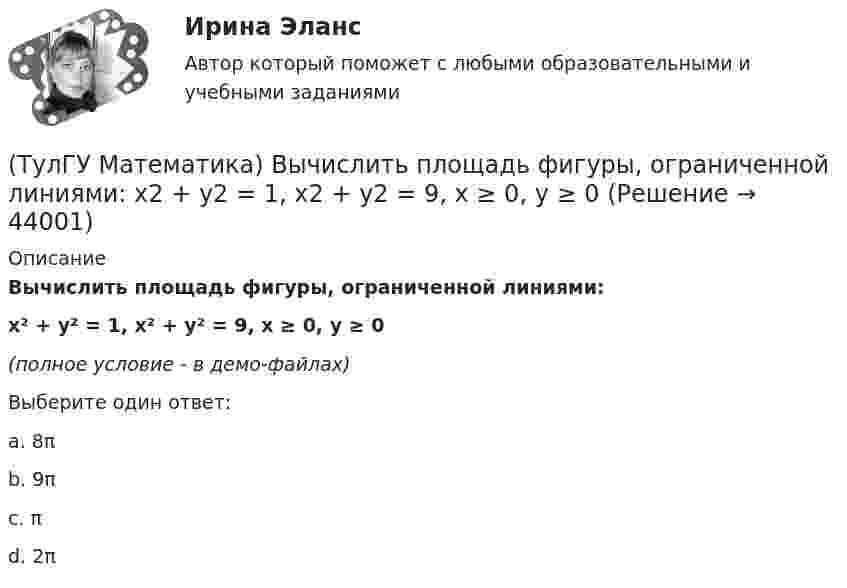     
            Описание
            Вычислить площадь фигуры, ограниченной линиями:x² + y² = 1, x² + y² = 9, x ≥ 0, y ≥ 0(полное условие - в демо-файлах)Выберите один ответ:a. 8πb. 9πc. πd. 2π  
            
            
            (ТулГУ Математика) Вычислить объем тела вращения вокруг оси ОХ фигуры, ограниченной графиками функций  2x-x2-y=0, y=0.(ТулГУ Математика) Вычислить площадь фигуры, ограниченной линиями:  x2 + y2 = 1, x2 + y2 = 9, x ≥ 0, y ≥ 0(ТулГУ Математика) Вычислить площадь фигуры, ограниченной линиями   x² + y² = 9, x² + y² = 25, x ≤ 0, y ≤ 0(ТулГУ Математика) Дана система дифференциальных уравнений  {x` = a₁₁x + a₁₂y  y` = a₂₁x + a₂₂y .  В каком из перечисленных ниже видов можно записать общее решение этой системы. (C, C₁, C₂ – произвольные постоянные).(ТулГУ Математика) Дана функция   z = (x² + y²) / xy.  Найти значение выражения ∂z/∂x + ∂z/∂y при x = 1, y = 1.(ТулГУ Математика) Дана функция z = (x+y) / (1–xy). Найти значение выражения ∂²z/∂x² при x = 0, y = 0.(ТулГУ Математика) Дана функция  z = xy/(x²+y²), x = lnt, y = t².  Найти значение ∂z/∂t при t = 1.(ТулГУ Математика) Вычислить ∫(0,π/2) sin²x cos³x dx.(ТулГУ Математика) Вычислить длину дуги кривой   x = 4 cos³t, y = 4 sin³t, π/6 ≤ t ≤ π/4.(ТулГУ Математика) Вычислить длину дуги кривой   y = √1 – x² + arccosx, 0 ≤ x ≤ 8/9 .(ТулГУ Математика) Вычислить длину дуги кривой   y = – ln(cosx), 0 ≤ x ≤ π/6.(ТулГУ Математика) Вычислить длину дуги кривой   y = x^(3/2), 0 ≤ x ≤ 4.(ТулГУ Математика) Вычислить криволинейный интеграл ∫L 2z – z √x²+y² dl,где L –дуга кривой x = cost, y = sint, z = t, 0 ≤ t ≤ 2π(ТулГУ Математика) Вычислить криволинейный интеграл ∫(lAB) dl/√2(x – y)², где LАВ– отрезок прямой, заключенный между точками A(0, 4) и B(4, 0)