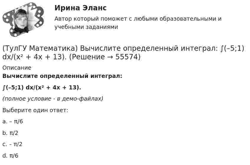     
            Описание
            Вычислите определенный интеграл:∫(–5;1) dx/(x² + 4x + 13).(полное условие - в демо-файлах)Выберите один ответ:a. – π/6b. π/2c. – π/2d. π/6   
            
            
            (ТулГУ Математика) Вычислите значение определителя | 2 –1 1 / 0 4 0 / –3 1 –1 |.(ТулГУ Математика) Вычислите определенный интеграл:  ∫(–5;1) dx/(x² + 4x + 13).(ТулГУ Математика) Вычислите предел последовательности lim(n→∞) (3n²–2n+1) / n(n–1) .(ТулГУ Математика) Вычислить  ∫(0;1) xdx / (x+2)(x+3).(ТулГУ Математика) Вычислить ∫(0,π/2) sin²x cos³x dx.(ТулГУ Математика) Вычислить длину дуги кривой   x = 4 cos³t, y = 4 sin³t, π/6 ≤ t ≤ π/4.(ТулГУ Математика) Вычислить длину дуги кривой   y = √1 – x² + arccosx, 0 ≤ x ≤ 8/9 .(ТулГУ Математика) Возможен ли изоморфизм двух алгебр, если мощности носителей не совпадают(ТулГУ Математика) В первой урне находится один белый и два черных шара, во второй урне – два белых и один черный шар Не глядя, из первой урны во вторую переложили один шар Затем из второй урны достали один шар Вероятность того, что это белый шар(ТулГУ Математика) В результате 5 измерений длины стержня были получены следующие данные: 25,2; 24,9; 25,0; 24,8; 25,1. Найти выборочную среднюю длину стержня.(ТулГУ Математика)  В случае, когда f(x) нечетная, то(ТулГУ Математика) Выберите наиболее точное продолжение фразы: если f(x) бесконечно малая в окрестности точки a, а c – произвольная константа, то c·f(x) в той же окрестности:(ТулГУ Математика) Выберите правильное продолжение фразы: если y`(a)<0, то касательная к графику y(x) в точке a образует…(ТулГУ Математика) Выберите правильное продолжение фразы: если касательная к графику y(x) в точке a образует острый угол с осью Ox, то функция y(x) в точке a…