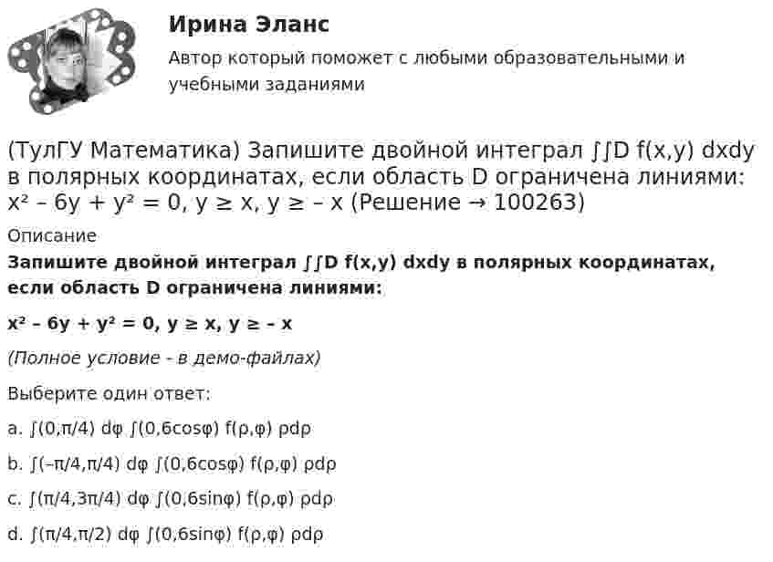     
            Описание
            Запишите двойной интеграл ∫∫D f(x,y) dxdy в полярных координатах, если область D ограничена линиями:x² – 6y + y² = 0, y ≥ x, y ≥ – x(Полное условие - в демо-файлах)Выберите один ответ:a. ∫(0,π/4) dφ ∫(0,6cosφ) f(ρ,φ) ρdρb. ∫(–π/4,π/4) dφ ∫(0,6cosφ) f(ρ,φ) ρdρc. ∫(π/4,3π/4) dφ ∫(0,6sinφ) f(ρ,φ) ρdρd. ∫(π/4,π/2) dφ ∫(0,6sinφ) f(ρ,φ) ρdρ   
            
            
            (ТулГУ Математика) Запишите двойной интеграл ∫∫(D) f(x,y) dxdy в полярных координатах, если область D ограничена линиями:  x² – 6y + y² = 0, x² – 10y + y² = 0, x ≤ 0.(ТулГУ Математика) Запишите двойной интеграл ∫∫D f(x,y) dxdy в полярных координатах, если область D ограничена линиями:  x² – 6y + y² = 0, y ≥ x, y ≥ – x(ТулГУ Математика) Запишите двойной интеграл ∫∫(D) f(x,y) dxdy в полярных координатах, если область D ограничена линиями:  x2 - 8y + y2 = 0, x ≤ 0(ТулГУ Математика) Избавиться от иррациональности в подынтегральном выражении ∫(√x+1 + 1)/5⁴√x+1 dx можно, используя замену переменной:(ТулГУ Математика) Измените порядок интегрирования в выражении  ∫(0,1) dy ∫(–√y,y+0,5) f(x,y) dx(ТулГУ Математика) Измените порядок интегрирования в выражении  ∫(–1,0) dx ∫(0,1+x) f(x,y) dy + ∫(0,1) dx ∫(1,√1–x²) f(x,y) dy(ТулГУ Математика) Из приведенных ниже плоскостей выбрать ту, которая параллельна оси аппликат(ТулГУ Математика) Если вместо аргументов δ атома ε(δ→ θ) подставляются аргументы θ, то такая подстановка называется(ТулГУ Математика) Если вместо переменнойδ в ε(δ→ θ) можно подставлять функцию из θ, то такую подстановку называют(ТулГУ Математика) Если функции u₁(x) u₂(x) … uₙ(x), … определены в некоторой области Х и имеют там производные, а ряд ∑n=1∞ u`ₙ(x) в этой области сходится равномерно, то сумма такого ряда(ТулГУ Математика) Закон противоречия(ТулГУ Математика) Запись a∉Aобозначает(ТулГУ Математика) Запишите двойной интеграл ∫∫D f(x,y) dxdy в полярных координатах, если область D ограничена линиями:  x² – 4x + y² = 0, y = x, (y ≥ x).(ТулГУ Математика) Запишите двойной интеграл ∫∫(D) f(x,y) dxdy в полярных координатах, если область D ограничена линиями:  x² + 5x + y² = 0, y ≤ 0.