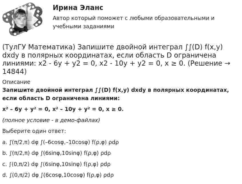     
          Описание
          Запишите двойной интеграл ∫∫(D) f(x,y) dxdy в полярных координатах, если область D ограничена линиями:x² – 6y + y² = 0, x² – 10y + y² = 0, x ≥ 0.(полное условие - в демо-файлах)Выберите один ответ:a. ∫(π/2,π) dφ ∫(–6cosφ,–10cosφ) f(ρ,φ) ρdρb. ∫(π/2,π) dφ ∫(6sinφ,10sinφ) f(ρ,φ) ρdρc. ∫(0,π/2) dφ ∫(6sinφ,10sinφ) f(ρ,φ) ρdρd. ∫(0,π/2) dφ ∫(6cosφ,10cosφ) f(ρ,φ) ρdρ  
            
            
            (ТулГУ Математика) Запишите двойной интеграл ∫∫(D) f(x,y) dxdy в полярных координатах, если область D ограничена линиями:  x² + 5x + y² = 0, y ≤ 0.(ТулГУ Математика) Запишите двойной интеграл ∫∫(D) f(x,y) dxdy в полярных координатах, если область D ограничена линиями: x2 - 6y + y2 = 0,  x2 - 10y + y2 = 0,  x ≥ 0.(ТулГУ Математика) Запишите двойной интеграл ∫∫(D) f(x,y) dxdy в полярных координатах, если область D ограничена линиями:  x² – 6y + y² = 0, x² – 10y + y² = 0, x ≤ 0.(ТулГУ Математика) Запишите двойной интеграл ∫∫D f(x,y) dxdy в полярных координатах, если область D ограничена линиями:  x² – 6y + y² = 0, y ≥ x, y ≥ – x(ТулГУ Математика) Запишите двойной интеграл ∫∫(D) f(x,y) dxdy в полярных координатах, если область D ограничена линиями:  x2 - 8y + y2 = 0, x ≤ 0(ТулГУ Математика) Избавиться от иррациональности в подынтегральном выражении ∫(√x+1 + 1)/5⁴√x+1 dx можно, используя замену переменной:(ТулГУ Математика) Измените порядок интегрирования в выражении  ∫(0,1) dy ∫(–√y,y+0,5) f(x,y) dx(ТулГУ Математика) Если ∑n=1 ∞ uₙ(x) равномерно сходится в области Х и имеет сумму S(x) , u₁(x) u₂(x) ... uₙ(x), ... - непрерывные функции, то ряд ∑ n=1 ∞ ∫a b uₙ(x)dx [a, b] Є X(ТулГУ Математика) Если вектор нормали к плоскости имеет координаты (1; 0; 1), то эта плоскость(ТулГУ Математика) Если вместо аргументов δ атома ε(δ→ θ) подставляются аргументы θ, то такая подстановка называется(ТулГУ Математика) Если вместо переменнойδ в ε(δ→ θ) можно подставлять функцию из θ, то такую подстановку называют(ТулГУ Математика) Если функции u₁(x) u₂(x) … uₙ(x), … определены в некоторой области Х и имеют там производные, а ряд ∑n=1∞ u`ₙ(x) в этой области сходится равномерно, то сумма такого ряда(ТулГУ Математика) Закон противоречия(ТулГУ Математика) Запись a∉Aобозначает