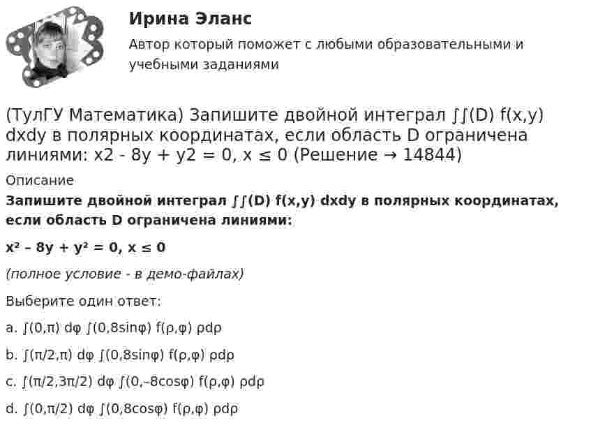     
          Описание
          Запишите двойной интеграл ∫∫(D) f(x,y) dxdy в полярных координатах, если область D ограничена линиями:x² – 8y + y² = 0, x ≤ 0﻿(полное условие - в демо-файлах)Выберите один ответ:a. ∫(0,π) dφ ∫(0,8sinφ) f(ρ,φ) ρdρb. ∫(π/2,π) dφ ∫(0,8sinφ) f(ρ,φ) ρdρc. ∫(π/2,3π/2) dφ ∫(0,–8cosφ) f(ρ,φ) ρdρd. ∫(0,π/2) dφ ∫(0,8cosφ) f(ρ,φ) ρdρ  
            
            
            (ТулГУ Математика) Запишите двойной интеграл ∫∫D f(x,y) dxdy в полярных координатах, если область D ограничена линиями:  x² – 6y + y² = 0, y ≥ x, y ≥ – x(ТулГУ Математика) Запишите двойной интеграл ∫∫(D) f(x,y) dxdy в полярных координатах, если область D ограничена линиями:  x2 - 8y + y2 = 0, x ≤ 0(ТулГУ Математика) Избавиться от иррациональности в подынтегральном выражении ∫(√x+1 + 1)/5⁴√x+1 dx можно, используя замену переменной:(ТулГУ Математика) Измените порядок интегрирования в выражении  ∫(0,1) dy ∫(–√y,y+0,5) f(x,y) dx(ТулГУ Математика) Измените порядок интегрирования в выражении  ∫(–1,0) dx ∫(0,1+x) f(x,y) dy + ∫(0,1) dx ∫(1,√1–x²) f(x,y) dy(ТулГУ Математика) Из приведенных ниже плоскостей выбрать ту, которая параллельна оси аппликат(ТулГУ Математика) Из уравнений а) x – 3y + z = 0; б) x + 2y – 3 = 0; в) – x + z + 4 = 0; г) 2x + y = 0 выберите те, которые определяют плоскость, параллельную оси Oz.(ТулГУ Математика) Если вместо переменнойδ в ε(δ→ θ) можно подставлять функцию из θ, то такую подстановку называют(ТулГУ Математика) Если функции u₁(x) u₂(x) … uₙ(x), … определены в некоторой области Х и имеют там производные, а ряд ∑n=1∞ u`ₙ(x) в этой области сходится равномерно, то сумма такого ряда(ТулГУ Математика) Закон противоречия(ТулГУ Математика) Запись a∉Aобозначает(ТулГУ Математика) Запишите двойной интеграл ∫∫D f(x,y) dxdy в полярных координатах, если область D ограничена линиями:  x² – 4x + y² = 0, y = x, (y ≥ x).(ТулГУ Математика) Запишите двойной интеграл ∫∫(D) f(x,y) dxdy в полярных координатах, если область D ограничена линиями:  x² + 5x + y² = 0, y ≤ 0.(ТулГУ Математика) Запишите двойной интеграл ∫∫(D) f(x,y) dxdy в полярных координатах, если область D ограничена линиями: x2 - 6y + y2 = 0,  x2 - 10y + y2 = 0,  x ≥ 0.