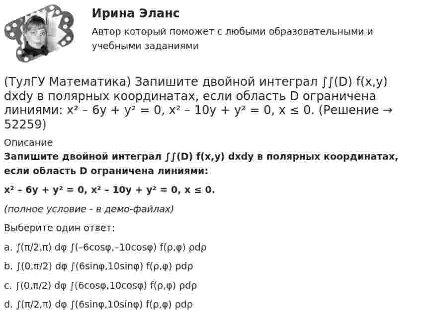     
            Описание
            Запишите двойной интеграл ∫∫(D) f(x,y) dxdy в полярных координатах, если область D ограничена линиями:x² – 6y + y² = 0, x² – 10y + y² = 0, x ≤ 0.(полное условие - в демо-файлах)Выберите один ответ:a. ∫(π/2,π) dφ ∫(–6cosφ,–10cosφ) f(ρ,φ) ρdρb. ∫(0,π/2) dφ ∫(6sinφ,10sinφ) f(ρ,φ) ρdρ c. ∫(0,π/2) dφ ∫(6cosφ,10cosφ) f(ρ,φ) ρdρd. ∫(π/2,π) dφ ∫(6sinφ,10sinφ) f(ρ,φ) ρdρ  
            
            
            (ТулГУ Математика) Запишите двойной интеграл ∫∫(D) f(x,y) dxdy в полярных координатах, если область D ограничена линиями: x2 - 6y + y2 = 0,  x2 - 10y + y2 = 0,  x ≥ 0.(ТулГУ Математика) Запишите двойной интеграл ∫∫(D) f(x,y) dxdy в полярных координатах, если область D ограничена линиями:  x² – 6y + y² = 0, x² – 10y + y² = 0, x ≤ 0.(ТулГУ Математика) Запишите двойной интеграл ∫∫D f(x,y) dxdy в полярных координатах, если область D ограничена линиями:  x² – 6y + y² = 0, y ≥ x, y ≥ – x(ТулГУ Математика) Запишите двойной интеграл ∫∫(D) f(x,y) dxdy в полярных координатах, если область D ограничена линиями:  x2 - 8y + y2 = 0, x ≤ 0(ТулГУ Математика) Избавиться от иррациональности в подынтегральном выражении ∫(√x+1 + 1)/5⁴√x+1 dx можно, используя замену переменной:(ТулГУ Математика) Измените порядок интегрирования в выражении  ∫(0,1) dy ∫(–√y,y+0,5) f(x,y) dx(ТулГУ Математика) Измените порядок интегрирования в выражении  ∫(–1,0) dx ∫(0,1+x) f(x,y) dy + ∫(0,1) dx ∫(1,√1–x²) f(x,y) dy(ТулГУ Математика) Если вектор нормали к плоскости имеет координаты (1; 0; 1), то эта плоскость(ТулГУ Математика) Если вместо аргументов δ атома ε(δ→ θ) подставляются аргументы θ, то такая подстановка называется(ТулГУ Математика) Если вместо переменнойδ в ε(δ→ θ) можно подставлять функцию из θ, то такую подстановку называют(ТулГУ Математика) Если функции u₁(x) u₂(x) … uₙ(x), … определены в некоторой области Х и имеют там производные, а ряд ∑n=1∞ u`ₙ(x) в этой области сходится равномерно, то сумма такого ряда(ТулГУ Математика) Закон противоречия(ТулГУ Математика) Запись a∉Aобозначает(ТулГУ Математика) Запишите двойной интеграл ∫∫D f(x,y) dxdy в полярных координатах, если область D ограничена линиями:  x² – 4x + y² = 0, y = x, (y ≥ x).