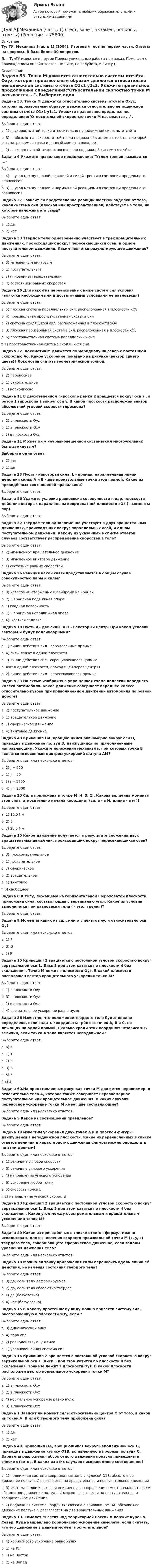      
            Описание
            ТулГУ. Механика (часть 1) (1004). Итоговый тест по первой части. Ответы на вопросы. В базе более 30 вопросов.Для ТулГУ имеются и другие  Пишем уникальные работы под заказ. Помогаем с прохождением онлайн-тестов. Пишите, пожалуйста, в личку (). 
            Оглавление
            Задача 53. Точка М движется относительно системы отсчёта Oxyz, которая произвольным образом движется относительно неподвижной системы отсчёта O1x1 y1z1. Укажите правильное продолжение определения:Относительной скоростью точки М называется .... Выберите один ответ:a. 1) ... скорость этой точки относительно неподвижной системы отсчёта b. 3) ... абсолютная скорости той точки подвижной системы отсчета, с которой рассматриваемая точка в данный момент совпадает c. 2) ... скорость этой точки относительно подвижной системы отсчёта Задача 6 Укажите правильное продолжение: Углом трения называется ...Выберите один ответ:a. 4) ... угол между полной реакцией и силой трения в состоянии предельного равновесия. b. 3) ... угол между полной и нормальной реакциями в состоянии предельного равновесия.Задача 37 Зависит ли представление реакции жёсткой заделки от того, какая система сил (плоская или пространственная) действует на тело, на которое наложена эта связь?Выберите один ответ:a. 1) да b. 2) нет Задача 33 Твердое тело одновременно участвует в трех вращательных движениях, происходящих вокруг пересекающихся осей, и одном поступательном движении. Каким является результирующее движение? Выберите один ответ:a. 3) мгновенным винтовым b. 1) поступательным c. 2) мгновенным вращательным d. 4) состоянием равных скоростей Задача 26 Для какой из перечисленных ниже систем сил условия являются необходимыми и достаточными условиями её равновесия?Выберите один ответ:a. 5) плоская система параллельных сил, расположенная в плоскости xOy b. 4) произвольная пространственная система сил c. 2) система сходящихся сил, расположенная в плоскости xOy d. 3) плоская произвольная система сил, расположенная в плоскости xOy e. 6) пространственная система параллельных сил f. 1) пространственная система сходящихся сил Задача 22. Локомотив М движется по меридиану на север с постоянной скоростью Vo. Какое ускорение показано на рисунке (вектор синего цвета)? Локомотив считать геометрической точкой. Выберите один ответ:a. 2) переносное b. 1) относительное c. 3) кориолисово Задача 11 В двухстепенном гироскопе рамка 2 вращается вокруг оси z , а ротор 1 гироскопа ? вокруг оси y. В какой плоскости расположен вектор абсолютной угловой скорости гироскопа? Выберите один ответ:a. 2) в плоскости Oyz b. 1) в плоскости Oxy c. 3) в плоскости Oxz Задача 11 Может ли у неуравновешенной системы сил многоугольник быть замкнутым?Выберите один ответ:a. 2) нет b. 1) да Задача 23 Пусть - некоторая сила, L - прямая, параллельная линии действия силы, А и В - две произвольные точки этой прямой. Какое из приведённых соотношений правильное?Выберите один ответ:Задача 26 Укажите условие равновесия совокупности n пар, плоскости действия которых параллельны координатной плоскости zOx ( - моменты пар).Выберите один ответ:Задача 32 Твердое тело одновременно участвует в двух вращательных движениях, происходящих вокруг параллельных осей, и одном поступательном движении. Какому из указанных в списке ответов случаев соответствует распределение скоростей в теле?Выберите один ответ:a. 2) мгновенное вращательное движениеb. 3) мгновенное винтовое движениеc. 1) состояние равных скоростейЗадача 26 Реакция какой связи представляется в общем случае совокупностью пары и силы?Выберите один ответ:a. 3) невесомый стержень с шарнирами на концахb. 2) шарнирная подвижная опораc. 5) гладкая поверхностьd. 1) шарнирная неподвижная опораe. 4) жёсткая заделкаЗадача 18 Пусть и - две силы, а О - некоторый центр. При каком условии векторы и будут коллинеарными?Выберите один ответ:a. 1) линии действия сил - параллельные прямыеb. 4) силы лежат в одной плоскостиc. 3) линии действия сил - скрещивающиеся прямыеd. жат в одной плоскости, проходящей через центр Оe. 2) линии действия сил - пересекающиеся прямыеЗадача 23 На схеме изображена упрощенная схема подвески переднего колеса автомобиля. Какое движение совершает переднее колесо относительно кузова при криволинейном движении автомобиля по ровной дороге?Выберите один ответ:a. 2) поступательное движениеb. 1) вращательное движениеc. 3) сферическое движениеd. 4) винтовое движениеЗадача 49 Кривошип ОА, вращающийся равномерно вокруг оси О, приводит в движение ползун В, движущийся по прямолинейным направляющим. Укажите положения механизма, при которых точка В является мгновенным центром ускорений шатуна АМ?Выберите один или несколько ответов:a. 2) j = 900b. 1) j = 00c. 3) j = 1800d. 4) j = 2700Задача 20 Сила приложена в точке M (4, 3, 2). Какова величина момента этой силы относительно начала координат (сила - в Н, длина - в м )?Выберите один ответ:a. 1) 16,5 Нмb. 2) 0c. 3) 20,5 НмЗадача 15 Какое движение получается в результате сложения двух вращательных движений, происходящих вокруг пересекающихся осей?Выберите один ответ:a. 3) плоскопараллельноеb. 1) поступательноеc. 5) сферическоеd. 2) вращательноеe. 4) винтовоеf. 6) свободноеЗадача 8 К телу, лежащему на горизонтальной шероховатой плоскости, приложена сила, составляющая с вертикалью угол. Какое из условий выполняется при равновесии тела ( - угол трения)?Выберите один ответ:Задача 9 Моменты каких из сил, или отличны от нуля относительно оси Oy?Выберите один или несколько ответов:a. 1) Fb. 3) Gc. 2) PЗадача 15 Кривошип 2 вращается с постоянной угловой скоростью вокруг вертикальной оси 1. Диск 3 при этом катится по плоскости 4 без скольжения. Точка М лежит в плоскости Оyz. В какой плоскости расположен вектор вращательного ускорения точки М?Выберите один ответ:a. 1) в плоскости Oxyb. 3) в плоскости Oyzc. 2) в плоскости Oxzd. 4) вращательное ускорение равно нулюЗадача 36 Известно, что положение твёрдого тела будет вполне определено, если задать координаты трёх его точек A, B и С, не лежащих на одной прямой. Сколько среди этих координат независимых величин, если точка А тела является неподвижной?Выберите один ответ:a. 6) 6b. 1) 1c. 2) 2d. 3) 3e. 5) 5f. 4) 4Задача 60.На представленных рисунках точка М движется неравномерно относительно тела А, которое также совершает неравномерное поступательное или вращательное движения. В каких случаях переносное ускорение точки М имеет две составляющие?Выберите один или несколько ответов:Задача 5 Какое из соотношений правильное?Выберите один ответ:Задача 19 Известны ускорения двух точек А и В плоской фигуры, движущейся в неподвижной плоскости. Какие из перечисленных в списке ответов величин и характеристик движения фигуры можно определить по этим данным?Выберите один или несколько ответов:a. 1) величина угловой скоростиb. 3) величина углового ускоренияc. 4) направление углового ускоренияd. 6) ускорение любой точкиe. 5) скорость точки Вf. 2) направление угловой скоростиЗадача 20 Кривошип 2 вращается с постоянной угловой скоростью вокруг вертикальной оси 1. Диск 3 при этом катится по плоскости 4 без скольжения. Каков угол между осестремительным и вращательным ускорением точки М?Выберите один ответ:Задача 40 Какие из приведённых в списке ответов формул можно использовать для вычисления скорости произвольной точки M (x, y, z) твердого тела, совершающего сферическое движение, если заданы уравнения движения тела?Выберите один или несколько ответов:Задача 18 Можно ли точку приложения силы переносить вдоль линии её действия, не изменяя состояния твёрдого тела?Выберите один ответ:a. 3) да, если тело деформируемоеb. 2) да, если тело абсолютно твёрдоеc. 1) да (безусловно)d. 4) нет (безусловно)Задача 15 К какому простейшему виду можно привести систему сил, расположенную в плоскости xOy, если ?Выберите один ответ:a. 3) динамический винтb. 4) пара силc. 2) равнодействующая силаd. 1) уравновешенная система силЗадача 16 Кривошип 2 вращается с постоянной угловой скоростью вокруг вертикальной оси 1. Диск 3 при этом катится по плоскости 4 без скольжения. Точка М лежит в плоскости Оyz. В какой плоскости расположен вектор нормального ускорения точки М?Выберите один ответ:a. 1) в плоскости Oxyb. 2) в плоскости Oyzc. 4) нормальное ускорение равно нулюd. 3) в плоскости OxzЗадача 1 Зависит ли момент силы относительно центра О от того, в какой из точек А, В или С твёрдого тела приложена сила?Выберите один ответ:a. 1) даb. 2) нетЗадача 49. Кривошип ОА, вращающийся вокруг неподвижной оси О, приводит в движение кулису O1В, вставленную в прорезь ползуна С. Варианты разложения абсолютного движения ползуна приведены в списке ответов. В каких из этих случаев несправедливо соотношение?Выберите один или несколько ответов:a. 1) подвижная система координат связана с кулисой O1В; абсолютное движение ползуна С разлагается на вращательное и поступательное движенияb. 3) система подвижных осей неизменного направления имеет начало в точке А; абсолютное движение ползуна С можно разлагается на поступательное и вращательное движенияc. 2) подвижная система координат связана с кривошипом ОА; абсолютное движение ползуна С разлагается на два вращательных движенияЗадача 10. Самолет M летит над территорией России и держит курс на Север. Куда направлено кориолисово ускорение самолета, если считать, что его движение в данный момент поступательное?Выберите один ответ:a. 4) кориолисово ускорение равно нулюb. 1) на Югc. 3) на Востокd. 2) на Запад  
            
            
            💯 ТулГУ Механика / Теоретическая механика (часть 2 динамика) (ответы на тесты, февраль 2023)[ТулГУ] Механика (часть 1) (тест, зачет, экзамен, вопросы, ответы)[ТулГУ] Механика (часть 2) (тест, зачет, экзамен, вопросы, ответы)(ТулГУ Механика электрических машин) Напишите недостатки подшипников качения:ТулГу Механика электрических машин (семестр 3, 4) на тему: « Зубчатые передачи с параллельными и пересекающимися осями» Вариант №2[ТулГУ] Механика электрических машин, часть 1 (тест, зачет, экзамен, вопросы, ответы)[ТулГУ] Механика электрических машин, часть 2 (тест, зачет, экзамен, вопросы, ответы)(ТулГУ Механика грунтов) При определении упругой осадки основания z методом местных упругих деформаций в формуле z=p/Cz, где р – удельное давление (кПа), коэффициент упругости основания (коэффициент постели) Cz не зависит от …(ТулГУ Механика грунтов) Укажите, при какой величине коэффициента относительной сжимаемости a₀ при небольших нагрузках (0,1-0,2 МПа) грунт считается практически несжимаемый:💯 ТулГУ Механика / Теоретическая механика (часть 1 статика, кинематика) (ответы на тесты, апрель 2023)💯 ТулГУ Механика / Теоретическая механика (часть 1 статика, кинематика) (ответы на тесты, май 2023)💯 ТулГУ Механика / Теоретическая механика (часть 1 статика, кинематика) (ответы на тесты, октябрь 2022)💯 ТулГУ Механика / Теоретическая механика (часть 1 статика, кинематика) (правильные ответы на тест)💯 ТулГУ Механика / Теоретическая механика (часть 2 динамика) (ответы на тесты, декабрь 2022)