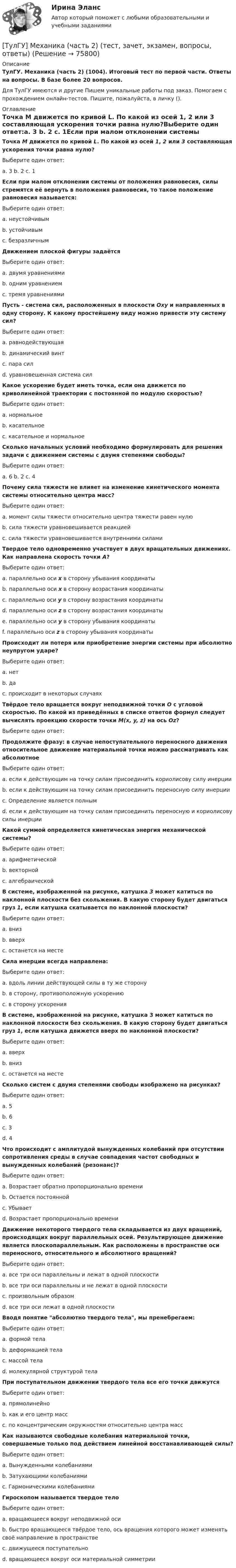      
            Описание
            ТулГУ. Механика (часть 2) (1004). Итоговый тест по первой части. Ответы на вопросы. В базе более 20 вопросов.Для ТулГУ имеются и другие  Пишем уникальные работы под заказ. Помогаем с прохождением онлайн-тестов. Пишите, пожалуйста, в личку (). 
            Оглавление
            Точка M движется по кривой L. По какой из осей 1, 2 или 3 составляющая ускорения точки равна нулю?Выберите один ответ:a. 3  b. 2  c. 1Если при малом отклонении системы от положения равновесия, силы стремятся её вернуть в положения равновесия, то такое положение равновесия называется: Выберите один ответ:a. неустойчивымb. устойчивымc. безразличнымДвижением плоской фигуры задаётся Выберите один ответ:a. двумя уравнениямиb. одним уравнениемc. тремя уравнениямиПусть - система сил, расположенных в плоскости Oxy и направленных в одну сторону. К какому простейшему виду можно привести эту систему сил?Выберите один ответ:a. равнодействующаяb. динамический винтc. пара силd. уравновешенная система силКакое ускорение будет иметь точка, если она движется по криволинейной траектории с постоянной по модулю скоростью? Выберите один ответ:a. нормальноеb. касательноеc. касательное и нормальноеСколько начальных условий необходимо формулировать для решения задачи с движением системы с двумя степенями свободы? Выберите один ответ:a. 6  b. 2  c. 4Почему сила тяжести не влияет на изменение кинетического момента системы относительно центра масс? Выберите один ответ:a. момент силы тяжести относительно центра тяжести равен нулюb. сила тяжести уравновешивается реакциейc. сила тяжести уравновешивается внутренними силамиТвердое тело одновременно участвует в двух вращательных движениях. Как направлена скорость точки А?Выберите один ответ:a. параллельно оси x в сторону убывания координатыb. параллельно оси x в сторону возрастания координатыc. параллельно оси y в сторону возрастания координатыd. параллельно оси z в сторону возрастания координатыe. параллельно оси y в сторону убывания координатыf. параллельно оси z в сторону убывания координатыПроисходит ли потеря или приобретение энергии системы при абсолютно неупругом ударе? Выберите один ответ:a. нетb. даc. происходит в некоторых случаяхТвёрдое тело вращается вокруг неподвижной точки О с угловой скоростью. По какой из приведённых в списке ответов формул следует вычислять проекцию скорости точки М(x, y, z) на ось Oz?Выберите один ответ:Продолжите фразу: в случае непоступательного переносного движения относительное движение материальной точки можно рассматривать как абсолютное Выберите один ответ:a. если к действующим на точку силам присоединить кориолисову силу инерцииb. если к действующим на точку силам присоединить переносную силу инерцииc. Определение является полнымd. если к действующим на точку силам присоединить переносную и кориолисову силы инерцииКакой суммой определяется кинетическая энергия механической системы? Выберите один ответ:a. арифметическойb. векторнойc. алгебраическойВ системе, изображенной на рисунке, катушка 3 может катиться по наклонной плоскости без скольжения. В какую сторону будет двигаться груз 1, если катушка скатывается по наклонной плоскости?Выберите один ответ:a. внизb. вверхc. останется на местеСила инерции всегда направлена: Выберите один ответ:a. вдоль линии действующей силы в ту же сторонуb. в сторону, противоположную ускорениюc. в сторону ускоренияВ системе, изображенной на рисунке, катушка 3 может катиться по наклонной плоскости без скольжения. В какую сторону будет двигаться груз 1, если катушка движется вверх по наклонной плоскости?Выберите один ответ:a. вверхb. внизc. останется на местеСколько систем с двумя степенями свободы изображено на рисунках?Выберите один ответ:a. 5b. 6c. 3d. 4Что происходит с амплитудой вынужденных колебаний при отсутствии сопротивления среды в случае совпадения частот свободных и вынужденных колебаний (резонанс)? Выберите один ответ:a. Возрастает обратно пропорционально времениb. Остается постояннойc. Убываетd. Возрастает пропорционально времениДвижение некоторого твердого тела складывается из двух вращений, происходящих вокруг параллельных осей. Результирующее движение является плоскопараллельным. Как расположены в пространстве оси переносного, относительного и абсолютного вращений?Выберите один ответ:a. все три оси параллельны и лежат в одной плоскостиb. все три оси параллельны и не лежат в одной плоскостиc. произвольным образомd. все три оси лежат в одной плоскостиВводя понятие абсолютно твердого тела, мы пренебрегаем: Выберите один ответ:a. формой телаb. деформацией телаc. массой телаd. молекулярной структурой телаПри поступательном движении твердого тела все его точки движутся Выберите один ответ:a. прямолинейноb. как и его центр массc. по концентрическим окружностям относительно центра массКак называются свободные колебания материальной точки, совершаемые только под действием линейной восстанавливающей силы? Выберите один ответ:a. Вынужденными колебаниямиb. Затухающими колебаниямиc. Гармоническими колебаниямиГироскопом называется твердое тело Выберите один ответ:a. вращающееся вокруг неподвижной осиb. быстро вращающееся твёрдое тело, ось вращения которого может изменять своё направление в пространствеc. движущееся поступательноd. вращающееся вокруг оси материальной симметрии  
            
            
            [ТулГУ] Механика (часть 1) (тест, зачет, экзамен, вопросы, ответы)[ТулГУ] Механика (часть 2) (тест, зачет, экзамен, вопросы, ответы)(ТулГУ Механика электрических машин) Напишите недостатки подшипников качения:ТулГу Механика электрических машин (семестр 3, 4) на тему: « Зубчатые передачи с параллельными и пересекающимися осями» Вариант №2[ТулГУ] Механика электрических машин, часть 1 (тест, зачет, экзамен, вопросы, ответы)[ТулГУ] Механика электрических машин, часть 2 (тест, зачет, экзамен, вопросы, ответы)ТулГУ Микропроцессорные системы управления электротехническими объектами (семестр 4) Вариант 4(ТулГУ Механика грунтов) Укажите, при какой величине коэффициента относительной сжимаемости a₀ при небольших нагрузках (0,1-0,2 МПа) грунт считается практически несжимаемый:💯 ТулГУ Механика / Теоретическая механика (часть 1 статика, кинематика) (ответы на тесты, апрель 2023)💯 ТулГУ Механика / Теоретическая механика (часть 1 статика, кинематика) (ответы на тесты, май 2023)💯 ТулГУ Механика / Теоретическая механика (часть 1 статика, кинематика) (ответы на тесты, октябрь 2022)💯 ТулГУ Механика / Теоретическая механика (часть 1 статика, кинематика) (правильные ответы на тест)💯 ТулГУ Механика / Теоретическая механика (часть 2 динамика) (ответы на тесты, декабрь 2022)💯 ТулГУ Механика / Теоретическая механика (часть 2 динамика) (ответы на тесты, декабрь 2022)