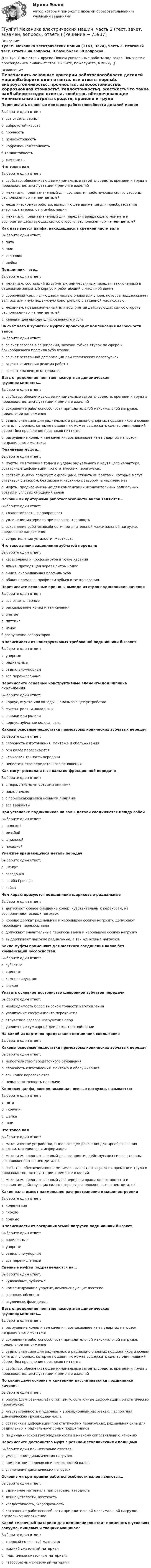      
            Описание
            ТулГУ. Механика электрических машин (1163, 3224), часть 2. Итоговый тест. Ответы на вопросы. В базе более 30 вопросов.Для ТулГУ имеются и другие  Пишем уникальные работы под заказ. Помогаем с прохождением онлайн-тестов. Пишите, пожалуйста, в личку (). 
            Оглавление
            Перечислить основные критерии работоспособности деталей машинВыберите один ответ:a. все ответы верныb. виброустойчивостьc. прочностьd. износостойкостьe. коррозионная стойкостьf. теплостойкостьg. жесткостьЧто такое валВыберите один ответ:a. свойство, обеспечивающее минимальные затраты средств, времени и труда в производстве, эксплуатации и ремонте изделийb. механизм, предназначенный для восприятия действующих сил со стороны расположенных на нем деталейc. механическое устройство, выполняющее движения для преобразования энергии, материалов и информацииd. механизм, предназначенный для передачи вращающего момента и восприятия действующих сил со стороны расположенных на нем деталейКак называется цапфа, находящаяся в средней части валаВыберите один ответ:a. пятаb. шипc. «кончик»d. шейкаПодшипник – это…Выберите один ответ:a. механизм, состоящий из зубчатых или червячных передач, заключенный в отдельный закрытый корпус и работающий в масляной ваннеb. сборочный узел, являющееся частью опоры или упора, которое поддерживает вал, ось или иную подвижную конструкцию с заданной жёсткостьюc. механизм, предназначенный для восприятия действующих сил со стороны расположенных на нем деталейd. канавки для выхода шлифовального кругаЗа счет чего в зубчатых муфтах происходит компенсация несоосности валовВыберите один ответ:a. за счет зазоров в зацеплении, заточки зубьев втулок по сфере и бочкообразного профиля зуба втулкиb. за счет остаточной деформации при статических перегрузкахc. за счет изменения режима работыd. за счет смазочных материаловДать определение понятию паспортная динамическая грузоподъемность…Выберите один ответ:a. свойство, обеспечивающее минимальные затраты средств, времени и труда в производстве, эксплуатации и ремонте изделийb. сохранение работоспособности при длительной максимальной нагрузке, предельное напряжениеc. радиальная сила для радиальных и радиально-упорных подшипников и осевая сила для упорных, которую подшипник может выдержать сделав один лишний оборот без проявления признаков питтингаd. разрушение колец и тел качения, возникающее из-за ударных нагрузок, неправильного монтажаФланцевая муфта…Выберите один ответ:a. муфты, смягчающие толчки и удары радиального и крутящего характера, остаточные деформации при статических перегрузкахb. состоит из двух полумуфт с фланцами, стянутыми болтами, которые могут ставиться с зазором, без зазора и частично с зазором, а частично нетc. муфты, предназначенные для компенсации незначительных радиальных, осевых и угловых смещений валовОсновными критериями работоспособности валов являются…Выберите один ответ:a. хладостойкость, жаропрочностьb. удлинение материала при разрыве, твердостьc. сохранение работоспособности при длительной максимальной нагрузке, предельное напряжениеd. сопротивление усталости, жесткостьЧто такое линия зацепления зубчатой передачиВыберите один ответ:a. касательная к профилю зуба в точке касанияb. линия, проходящая через центры колёсc. линия, очерчивающая профиль зубаd. общая нормаль к профилям зубьев в точке касанияПеречислите основные причины выхода из строя подшипников каченияВыберите один ответ:a. все ответы верныеb. раскалывание колец и тел каченияc. смятиеd. питтингe. износf. разрушение сепараторовВ зависимости от конструктивных требований подшипники бывают:Выберите один ответ:a. упорныеb. радиальныеc. радиально-упорныеd. все перечисленныеПеречислите основные конструктивные элементы подшипника скольженияВыберите один ответ:a. корпус, втулка или вкладыш, смазывающее устройствоb. муфты, ролики, вкладышиc. шарики или роликиd. корпус, зубчатые колеса, валыКаковы основные недостатки прямозубых конических зубчатых передачВыберите один ответ:a. сложность изготовления, монтажа и обслуживанияb. оси колёс пересекаютсяc. невысокая точность передачиd. непостоянство передаточного отношенияКак могут располагаться валы во фрикционной передачеВыберите один ответ:a. с параллельными осевыми линиямиb. параллельноc. с пересекающимися осевыми линиямиd. все вариантыПри установке подшипников на валы детали соединяются между собойВыберите один ответ:a. шпонкойb. резьбойc. шпилькойd. посадкойУкажите вращающуюся деталь передачВыберите один ответ:a. штифтb. звездочкаc. шайба Гровераd. гайкаЧем характеризуются подшипники шариковые-радиальныеВыберите один ответ:a. допускают осевое смещение колец, чувствительны к перекосам, не воспринимают осевых нагрузокb. хорошо держат радиальную и небольшую осевую нагрузку, допускают небольшие перекосы валаc. допускают значительные перекосы валов и небольшую осевую нагрузкуd. выдерживают высокие радиальные, а так же осевые нагрузкиКакие муфты применяют для жесткого соединения валов без компенсации несоосностейВыберите один ответ:a. зубчатыеb. сцепныеc. компенсирующиеd. глухиеУказать основное достоинство шевронной зубчатой передачиВыберите один ответ:a. необходимость более высокой точности изготовленияb. увеличение коэффициента перекрытияc. отсутствие осевого нагружения опорd. увеличение суммарной длины контактной линииНа какой из картинок представлен подшипник скольженияВыберите один ответ:Каковы основные недостатки прямозубых конических зубчатых передачВыберите один ответ:a. непостоянство передаточного отношенияb. сложность изготовления, монтажа и обслуживанияc. оси колёс пересекаютсяd. невысокая точность передачиКонцевая цапфа, воспринимающая осевые нагрузки, называется:Выберите один ответ:a. пятаb. «кончик»c. шейкаd. шипЧто такое валВыберите один ответ:a. механическое устройство, выполняющее движения для преобразования энергии, материалов и информацииb. механизм, предназначенный для восприятия действующих сил со стороны расположенных на нем деталейc. свойство, обеспечивающее минимальные затраты средств, времени и труда в производстве, эксплуатации и ремонте изделийd. механизм, предназначенный для передачи вращающего момента и восприятия действующих сил со стороны расположенных на нем деталейКакие валы имеют наименьшее распространение в машиностроенииВыберите один ответ:a. коленчатыеb. гибкиеc. прямыеВ зависимости от воспринимаемой нагрузки подшипники бывают:Выберите один ответ:a. радиальныеb. упорныеc. радиально-упорныеd. все перечисленныеСцепные муфты подразделяются на…Выберите один ответ:a. кулачковые, зубчатыеb. компенсирующие упругие, компенсирующие жесткиеc. сцепные, обгонныеd. втулочные, фланцевыеДать определение понятию паспортная динамическая грузоподъемность…Выберите один ответ:a. разрушение колец и тел качения, возникающее из-за ударных нагрузок, неправильного монтажаb. сохранение работоспособности при длительной максимальной нагрузке, предельное напряжениеc. радиальная сила для радиальных и радиально-упорных подшипников и осевая сила для упорных, которую подшипник может выдержать сделав один лишний оборот без проявления признаков питтингаd. свойство, обеспечивающее минимальные затраты средств, времени и труда в производстве, эксплуатации и ремонте изделийПо каким двум основным критериям рассчитываются подшипники каченияВыберите один ответ:a. ресурс (долговечность) по питтингу, остаточные деформации при статических перегрузкахb. чувствительность к ударным и вибрационным нагрузкам, паспортная динамическая грузоподъемностьc. остаточные деформации при статических перегрузках, радиальная сила для радиальных и радиально-упорных подшипниковd. по динамической грузоподъемности и низкому сопротивлению качениюПеречислите достоинства муфт с резино-металлическими пальцамиВыберите один или несколько ответов:a. уменьшение динамических нагрузокb. компенсация перекосов и несоосностей валовc. увелечение динамических нагрузокОсновными критериями работоспособности валов являются…Выберите один ответ:a. удлинение материала при разрыве, твердостьb. ление усталости, жесткостьc. хладостойкость, жаропрочностьd. сохранение работоспособности при длительной максимальной нагрузке, предельное напряжениеКакой смазочный материал для подшипников стоит применять в условиях вакуума, пищевых и ткацких машинах?Выберите один ответ:a. твердый смазочный материалb. жидкий смазочный материалc. пластичные смазочные материалыd. газообразный смазочный материал  
            
            
            [ТулГУ] Механика электрических машин, часть 1 (тест, зачет, экзамен, вопросы, ответы)[ТулГУ] Механика электрических машин, часть 2 (тест, зачет, экзамен, вопросы, ответы)ТулГУ Микропроцессорные системы управления электротехническими объектами (семестр 4) Вариант 4(ТулГУ) Минимальная скорость нарастания выходного напряжения современных ОУ имеет значения(ТулГУ) Многократные измерения применяют:(ТулГУ) Могут ли нормали к смежным поверхностям образовывать угол в 180 градусов?(ТулГУ Моделирование динамических систем) Вторая теорема подобия гласит💯 ТулГУ Механика / Теоретическая механика (часть 1 статика, кинематика) (правильные ответы на тест)💯 ТулГУ Механика / Теоретическая механика (часть 2 динамика) (ответы на тесты, декабрь 2022)💯 ТулГУ Механика / Теоретическая механика (часть 2 динамика) (ответы на тесты, декабрь 2022)💯 ТулГУ Механика / Теоретическая механика (часть 2 динамика) (ответы на тесты, февраль 2023)[ТулГУ] Механика (часть 1) (тест, зачет, экзамен, вопросы, ответы)[ТулГУ] Механика (часть 2) (тест, зачет, экзамен, вопросы, ответы)(ТулГУ Механика электрических машин) Напишите недостатки подшипников качения: