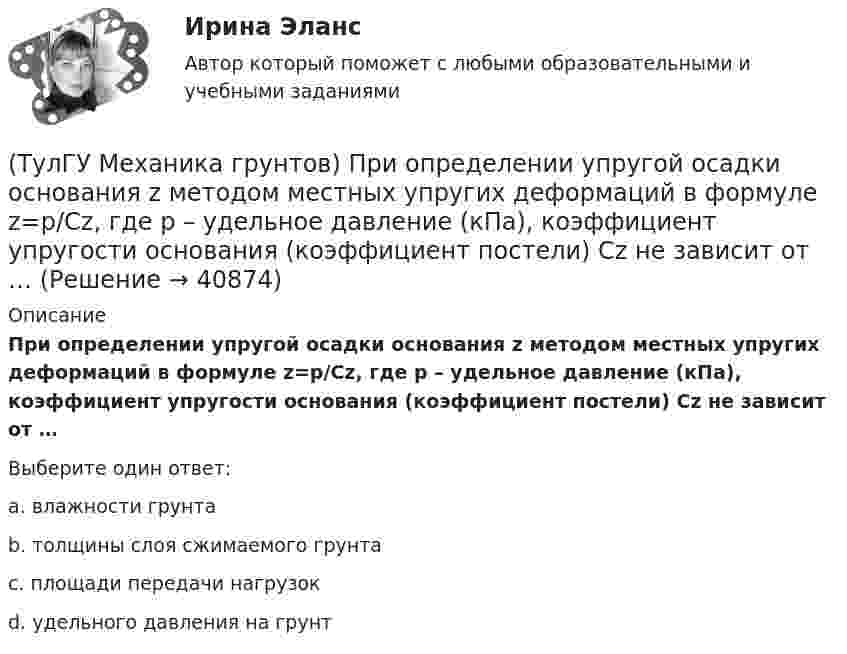      
          Описание
          При определении упругой осадки основания z методом местных упругих деформаций в формуле z=p/Cz, где р – удельное давление (кПа), коэффициент упругости основания (коэффициент постели) Cz не зависит от …Выберите один ответ:a. влажности грунта b. толщины слоя сжимаемого грунта c. площади передачи нагрузок d. удельного давления на грунт   
            
            
            (ТулГУ Механика грунтов) При определении сжимающих напряжений σ z в массиве грунта от сплошной полосообразной нагрузки, меняющейся по закону прямой, используется …(ТулГУ Механика грунтов) При определении упругой осадки основания z методом местных упругих деформаций в формуле z=p/Cz, где р – удельное давление (кПа), коэффициент упругости основания (коэффициент постели) Cz не зависит от …(ТулГУ Механика грунтов) Укажите, при какой величине коэффициента относительной сжимаемости a₀ при небольших нагрузках (0,1-0,2 МПа) грунт считается практически несжимаемый:💯 ТулГУ Механика / Теоретическая механика (часть 1 статика, кинематика) (ответы на тесты, апрель 2023)💯 ТулГУ Механика / Теоретическая механика (часть 1 статика, кинематика) (ответы на тесты, май 2023)💯 ТулГУ Механика / Теоретическая механика (часть 1 статика, кинематика) (ответы на тесты, октябрь 2022)💯 ТулГУ Механика / Теоретическая механика (часть 1 статика, кинематика) (правильные ответы на тест)[ТулГУ] Механика грунтов (1376, 1880) (тест, зачет, экзамен, вопросы, ответы)💯 ТулГУ Механика грунтов > Зачет/экзамен (правильные ответы на тест)💯 ТулГУ Механика грунтов > Защита лабораторной работы №1 (правильные ответы на тест)💯 ТулГУ Механика грунтов > Защита лабораторной работы №2 (правильные ответы на тест)💯 ТулГУ Механика грунтов (ответы на тест, август 2022)💯 ТулГУ Механика грунтов (ответы на тест, октябрь 2022)💯 ТулГУ Механика грунтов (ответы на тесты, ноябрь 2022)