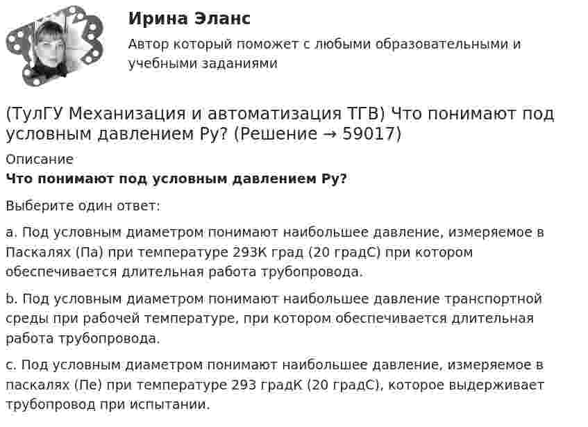      
            Описание
            Что понимают под условным давлением Ру?Выберите один ответ:a. Под условным диаметром понимают наибольшее давление, измеряемое в Паскалях (Па) при температуре 293К град (20 градС) при котором обеспечивается длительная работа трубопровода. b. Под условным диаметром понимают наибольшее давление транспортной среды при рабочей температуре, при котором обеспечивается длительная работа трубопровода. c. Под условным диаметром понимают наибольшее давление, измеряемое в паскалях (Пе) при температуре 293 градК (20 градС), которое выдерживает трубопровод при испытании.    
            
            
            (ТулГУ Механизация и автоматизация ТГВ) Чем вызывается внешняя коррозия при строительстве трубопроводов?(ТулГУ Механизация и автоматизация ТГВ) Что понимают под условным давлением Ру?(ТулГУ Механизация и автоматизация ТГВ) Что применяется в качестве источников тока при автоматической и полуавтоматической сварке в среде газообразной двуокиси углерода?(ТулГУ Механизация и автоматизация ТГВ) Что применяется для ручной аргоно-дуговой сварки алюминия и его сплавов?(ТулГУ Механизация и автоматизация ТГВ) Что такое нарезание резьбы?(ТулГУ Механизация и автоматизация ТГВ) Ширина продольного одинарного шва в зависимости от толщины металла.[ТулГУ] Механика грунтов (1376, 1880) (тест, зачет, экзамен, вопросы, ответы)(ТулГУ Механизация и автоматизация ТГВ) Стан, предназначенный для изготовления спирально-сварочных прямиков круглых воздуховодов из стальной рулонной ленты.(ТулГУ Механизация и автоматизация ТГВ) Типы выпускных изоляционных машин?(ТулГУ Механизация и автоматизация ТГВ) Типы изоляционного покрытия.(ТулГУ Механизация и автоматизация ТГВ) Типы изоляционных покрытий?(ТулГУ Механизация и автоматизация ТГВ) Типы самоходных очистных машин и диаметр очистных трубопроводов.(ТулГУ Механизация и автоматизация ТГВ) Типы станков и механизмов для гибки стальных водогазопроводных труб.(ТулГУ Механизация и автоматизация ТГВ) Требования, предъявляемые к котельным трубам, используемых на тепловых электростанциях. Сталь, применяемая для этих труб?