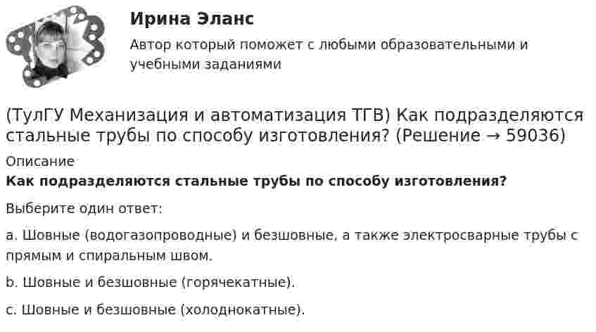      
            Описание
            Как подразделяются стальные трубы по способу изготовления?Выберите один ответ:a. Шовные (водогазопроводные) и безшовные, а также электросварные трубы с прямым и спиральным швом. b. Шовные и безшовные (горячекатные). c. Шовные и безшовные (холоднокатные).    
            
            
            (ТулГУ Механизация и автоматизация ТГВ) Как подразделяются припои в зависимости от температуры плавления? Температура плавления.(ТулГУ Механизация и автоматизация ТГВ) Как подразделяются стальные трубы по способу изготовления?(ТулГУ Механизация и автоматизация ТГВ) Как различают при автоматизированных процессах автоматизацию?(ТулГУ Механизация и автоматизация ТГВ) Как различают системы управления (характер алгоритма управления) автоматической системы?(ТулГУ Механизация и автоматизация ТГВ) Ключи для радиаторной пробки и контргайки?(ТулГУ Механизация и автоматизация ТГВ) Ключ с мягкими губками предназначен для сборки арматуры санитарно-технических систем с декоративным покрытием?(ТулГУ Механизация и автоматизация ТГВ) Ключ трещоточный для сборки резьбовых соединений при производстве монтажных работ?(ТулГУ Механизация и автоматизация ТГВ) Где применяется газовая сварка под слоем флюса?(ТулГУ Механизация и автоматизация ТГВ) Где применяется полуавтоматическая и автоматическая сварка в среде аргона?(ТулГУ Механизация и автоматизация ТГВ) Где применяется ручная газовая сварка?(ТулГУ Механизация и автоматизация ТГВ) Где применяется ручная электродуговая сварка с металлическим электродом?(ТулГУ Механизация и автоматизация ТГВ) Если длина воздуховода по техническим условиям не регламентируется, каким должны быть изготавливаемые участки?(ТулГУ Механизация и автоматизация ТГВ) Какие газовые редукторы применяются при резке металла?(ТулГУ Механизация и автоматизация ТГВ) Какой механизм предназначен для вальцевания заготовок цилиндрических царг из листовой стали без предварительного подгиба кромки листа?
