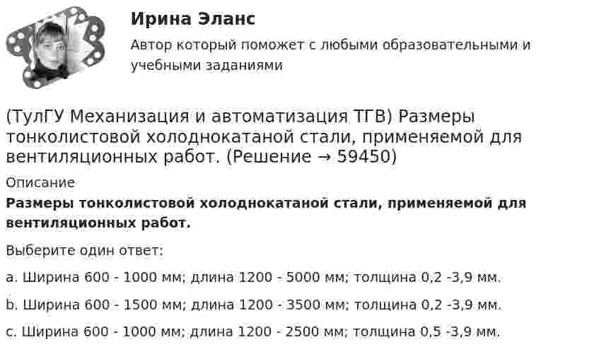      
            Описание
            Размеры тонколистовой холоднокатаной стали, применяемой для вентиляционных работ.Выберите один ответ:a. Ширина 600 - 1000 мм; длина 1200 - 5000 мм; толщина 0,2 -3,9 мм. b. Ширина 600 - 1500 мм; длина 1200 - 3500 мм; толщина 0,2 -3,9 мм. c. Ширина 600 - 1000 мм; длина 1200 - 2500 мм; толщина 0,5 -3,9 мм.    
            
            
            (ТулГУ Механизация и автоматизация ТГВ) Полуавтоматы, предназначенные для изготовления прямых звеньев прямоугольных воздуховодов и круглых воздуховодов.(ТулГУ Механизация и автоматизация ТГВ) Размеры тонколистовой холоднокатаной стали, применяемой для вентиляционных работ.(ТулГУ Механизация и автоматизация ТГВ) Резьбонарезное приспособление универсальное для нарезания на трубах в монтажных условиях?(ТулГУ Механизация и автоматизация ТГВ) Сварка воздуховода из титана.(ТулГУ Механизация и автоматизация ТГВ) С какой целью применяется травление деталей?(ТулГУ Механизация и автоматизация ТГВ) Сколько стыков, какова скорость сварки, осуществляемой при комплексе оборудования Дуга-2?(ТулГУ Механизация и автоматизация ТГВ) Состав холодной грунтовки?(ТулГУ Механизация и автоматизация ТГВ) Механизм для примерки задвижек и кранов.(ТулГУ Механизация и автоматизация ТГВ) Назначение ручной воздушно-плазменной установки резки СТД-663А.(ТулГУ Механизация и автоматизация ТГВ) Назначение сварочного трактора ТС-17М.(ТулГУ Механизация и автоматизация ТГВ) Наиболее распространенный метод нанесения лакокрасочных покрытий?(ТулГУ Механизация и автоматизация ТГВ) Определите виды фальцевого соединения.(ТулГУ Механизация и автоматизация ТГВ) Основные виды соединений при изготовлении металлических воздуховодов и фасонных частей.(ТулГУ Механизация и автоматизация ТГВ) Параметры машин ИМ?
