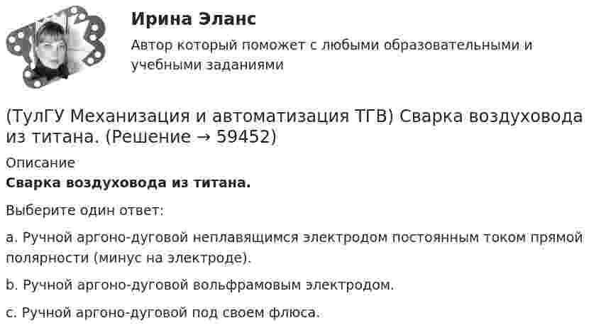      
            Описание
            Сварка воздуховода из титана.Выберите один ответ:a. Ручной аргоно-дуговой неплавящимся электродом постоянным током прямой полярности (минус на электроде). b. Ручной аргоно-дуговой вольфрамовым электродом. c. Ручной аргоно-дуговой под своем флюса.    
            
            
            (ТулГУ Механизация и автоматизация ТГВ) Резьбонарезное приспособление универсальное для нарезания на трубах в монтажных условиях?(ТулГУ Механизация и автоматизация ТГВ) Сварка воздуховода из титана.(ТулГУ Механизация и автоматизация ТГВ) С какой целью применяется травление деталей?(ТулГУ Механизация и автоматизация ТГВ) Сколько стыков, какова скорость сварки, осуществляемой при комплексе оборудования Дуга-2?(ТулГУ Механизация и автоматизация ТГВ) Состав холодной грунтовки?(ТулГУ Механизация и автоматизация ТГВ) Способы накатывания резьбы.(ТулГУ Механизация и автоматизация ТГВ) Стан, предназначенный для изготовления спирально-сварочных прямиков круглых воздуховодов из стальной рулонной ленты.(ТулГУ Механизация и автоматизация ТГВ) Назначение сварочного трактора ТС-17М.(ТулГУ Механизация и автоматизация ТГВ) Наиболее распространенный метод нанесения лакокрасочных покрытий?(ТулГУ Механизация и автоматизация ТГВ) Определите виды фальцевого соединения.(ТулГУ Механизация и автоматизация ТГВ) Основные виды соединений при изготовлении металлических воздуховодов и фасонных частей.(ТулГУ Механизация и автоматизация ТГВ) Параметры машин ИМ?(ТулГУ Механизация и автоматизация ТГВ) Параметры очистных машин?(ТулГУ Механизация и автоматизация ТГВ) Полуавтоматы, предназначенные для изготовления прямых звеньев прямоугольных воздуховодов и круглых воздуховодов.