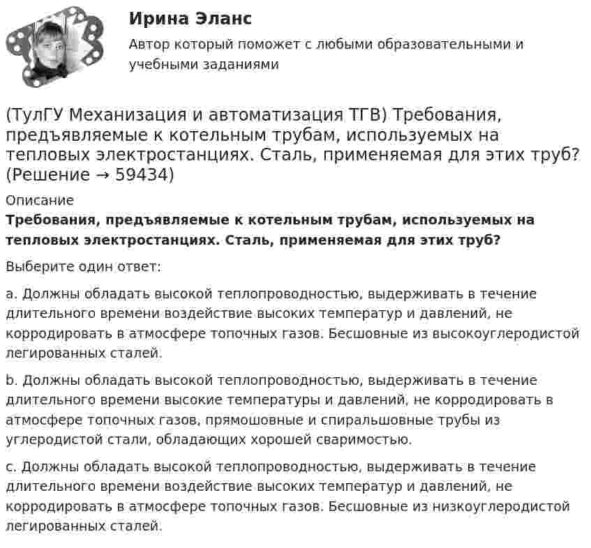      
            Описание
            Требования, предъявляемые к котельным трубам, используемых на тепловых электростанциях. Сталь, применяемая для этих труб?Выберите один ответ:a. Должны обладать высокой теплопроводностью, выдерживать в течение длительного времени воздействие высоких температур и давлений, не корродировать в атмосфере топочных газов. Бесшовные из высокоуглеродистой легированных сталей. b. Должны обладать высокой теплопроводностью, выдерживать в течение длительного времени высокие температуры и давлений, не корродировать в атмосфере топочных газов, прямошовные и спиральшовные трубы из углеродистой стали, обладающих хорошей сваримостью. c. Должны обладать высокой теплопроводностью, выдерживать в течение длительного времени воздействие высоких температур и давлений, не корродировать в атмосфере топочных газов. Бесшовные из низкоуглеродистой легированных сталей.    
            
            
            (ТулГУ Механизация и автоматизация ТГВ) Типы станков и механизмов для гибки стальных водогазопроводных труб.(ТулГУ Механизация и автоматизация ТГВ) Требования, предъявляемые к котельным трубам, используемых на тепловых электростанциях. Сталь, применяемая для этих труб?(ТулГУ Механизация и автоматизация ТГВ) Требования, предъявляемые к монтажным трубам, в том числе водогазопроводным, используемым в строительстве.(ТулГУ Механизация и автоматизация ТГВ) Чем вызывается внешняя коррозия при строительстве трубопроводов?(ТулГУ Механизация и автоматизация ТГВ) Что понимают под условным давлением Ру?(ТулГУ Механизация и автоматизация ТГВ) Что применяется в качестве источников тока при автоматической и полуавтоматической сварке в среде газообразной двуокиси углерода?(ТулГУ Механизация и автоматизация ТГВ) Что применяется для ручной аргоно-дуговой сварки алюминия и его сплавов?(ТулГУ Механизация и автоматизация ТГВ) Сколько стыков, какова скорость сварки, осуществляемой при комплексе оборудования Дуга-2?(ТулГУ Механизация и автоматизация ТГВ) Состав холодной грунтовки?(ТулГУ Механизация и автоматизация ТГВ) Способы накатывания резьбы.(ТулГУ Механизация и автоматизация ТГВ) Стан, предназначенный для изготовления спирально-сварочных прямиков круглых воздуховодов из стальной рулонной ленты.(ТулГУ Механизация и автоматизация ТГВ) Типы выпускных изоляционных машин?(ТулГУ Механизация и автоматизация ТГВ) Типы изоляционного покрытия.(ТулГУ Механизация и автоматизация ТГВ) Типы изоляционных покрытий?