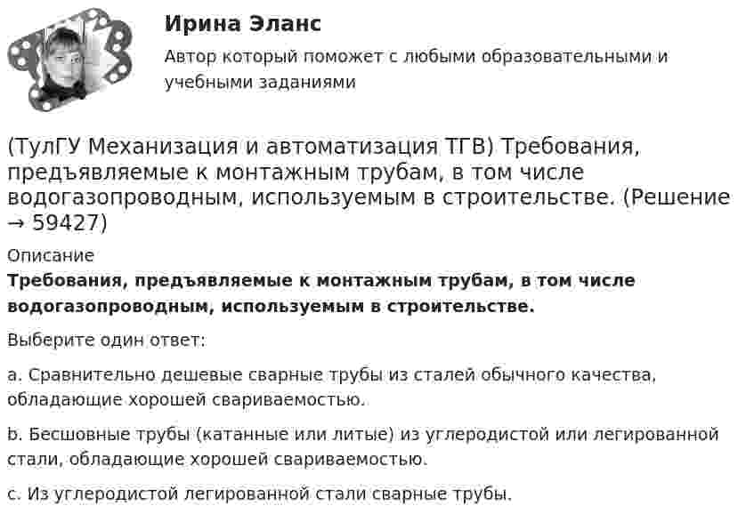      
            Описание
            Требования, предъявляемые к монтажным трубам, в том числе водогазопроводным, используемым в строительстве.Выберите один ответ:a. Сравнительно дешевые сварные трубы из сталей обычного качества, обладающие хорошей свариваемостью. b. Бесшовные трубы (катанные или литые) из углеродистой или легированной стали, обладающие хорошей свариваемостью. c. Из углеродистой легированной стали сварные трубы.    
            
            
            (ТулГУ Механизация и автоматизация ТГВ) Требования, предъявляемые к котельным трубам, используемых на тепловых электростанциях. Сталь, применяемая для этих труб?(ТулГУ Механизация и автоматизация ТГВ) Требования, предъявляемые к монтажным трубам, в том числе водогазопроводным, используемым в строительстве.(ТулГУ Механизация и автоматизация ТГВ) Чем вызывается внешняя коррозия при строительстве трубопроводов?(ТулГУ Механизация и автоматизация ТГВ) Что понимают под условным давлением Ру?(ТулГУ Механизация и автоматизация ТГВ) Что применяется в качестве источников тока при автоматической и полуавтоматической сварке в среде газообразной двуокиси углерода?(ТулГУ Механизация и автоматизация ТГВ) Что применяется для ручной аргоно-дуговой сварки алюминия и его сплавов?(ТулГУ Механизация и автоматизация ТГВ) Что такое нарезание резьбы?(ТулГУ Механизация и автоматизация ТГВ) Состав холодной грунтовки?(ТулГУ Механизация и автоматизация ТГВ) Способы накатывания резьбы.(ТулГУ Механизация и автоматизация ТГВ) Стан, предназначенный для изготовления спирально-сварочных прямиков круглых воздуховодов из стальной рулонной ленты.(ТулГУ Механизация и автоматизация ТГВ) Типы выпускных изоляционных машин?(ТулГУ Механизация и автоматизация ТГВ) Типы изоляционного покрытия.(ТулГУ Механизация и автоматизация ТГВ) Типы изоляционных покрытий?(ТулГУ Механизация и автоматизация ТГВ) Типы самоходных очистных машин и диаметр очистных трубопроводов.