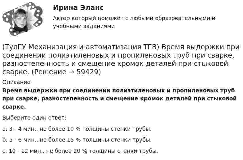      
            Описание
            Время выдержки при соединении полиэтиленовых и пропиленовых труб при сварке, разностепенность и смещение кромок деталей при стыковой сварке.Выберите один ответ:a. 3 - 4 мин., не более 10 % толщины стенки трубы. b. 5 - 6 мин., не более 15 % толщины стенки трубы. c. 10 - 12 мин., не более 20 % толщины стенки трубы.    
            
            
            (ТулГУ Механизация и автоматизация ТГВ) Во сколько раз в различных отраслях промышленности дает внедрение автоматизации, повышение производительности, и за сколько лет, в среднем, окупается автоматизация?(ТулГУ Механизация и автоматизация ТГВ) Время выдержки при соединении полиэтиленовых и пропиленовых труб при сварке, разностепенность и смещение кромок деталей при стыковой сварке.(ТулГУ Механизация и автоматизация ТГВ) Где имеет широкое распространение механизированный ручной инструмент?(ТулГУ Механизация и автоматизация ТГВ) Где применяется газовая сварка под слоем флюса?(ТулГУ Механизация и автоматизация ТГВ) Где применяется полуавтоматическая и автоматическая сварка в среде аргона?(ТулГУ Механизация и автоматизация ТГВ) Где применяется ручная газовая сварка?(ТулГУ Механизация и автоматизация ТГВ) Где применяется ручная электродуговая сварка с металлическим электродом?(ТулГУ Метрология, стандартизация и сертификация) Федеральное агентство по техническому регулированию и метрологии (Госстандарт России) не выполняет функции…(ТулГУ Метрология, стандартизация и сертификация) Целью международной стандартизации является(ТулГУ Метрология, стандартизация и сертификация) Что является объектом стандартизации?💯 ТулГУ Механизация и автоматизация производства систем ТГВ (ответы на тест, август 2022)💯 ТулГУ Механизация и автоматизация производства систем ТГВ (ответы на тесты, апрель 2023)(ТулГУ Механизация и автоматизация ТГВ) Автоматизированная линия изготовления бандажа сварной конструкции. Диаметры воздуховодов изготавливаемые бандажи, мм.(ТулГУ Механизация и автоматизация ТГВ) Вид сварки, применяемой для полиэтиленовых и пропиленовых трубопроводов.