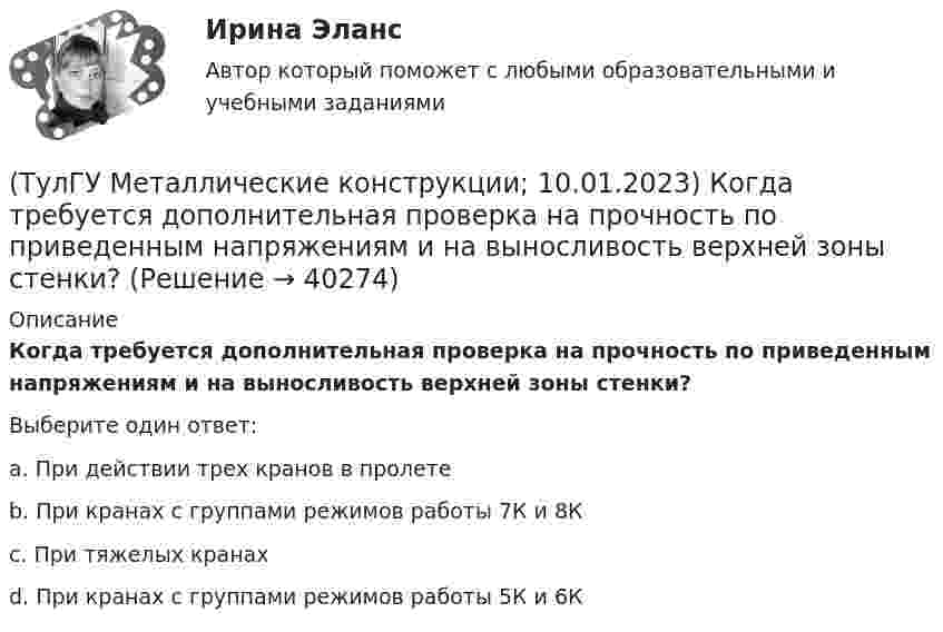      
          Описание
          Когда требуется дополнительная проверка на прочность по приведенным напряжениям и на выносливость верхней зоны стенки?Выберите один ответ:a. При действии трех кранов в пролетеb. При кранах с группами режимов работы 7К и 8Кc. При тяжелых кранахd. При кранах с группами режимов работы 5К и 6К  
            
            
            (ТулГУ Металлические конструкции; 04.09.2023) Когда учитывают боковое давление кранов?(ТулГУ Металлические конструкции; 10.01.2023) Когда требуется дополнительная проверка на прочность по приведенным напряжениям и на выносливость верхней зоны стенки?(ТулГУ Металлические конструкции; 2023, апрель) Какова длина температурного блока смешанного каркаса, если колонны стальные?(ТулГУ Металлические конструкции) Величина ударной вязкости при t = – 20 °C для стали марки ВСт3пс при толщине 10...25 мм?(ТулГУ Металлические конструкции) В каких конструкциях можно применять кипящую сталь?(ТулГУ Металлические конструкции) В каких конструкциях нельзя применять кипящую сталь?(ТулГУ Металлические конструкции) В каких местах подкрановой балки следует ожидать появления трещин?[ТулГУ] Математическое моделирование техногенного воздействия на техносферу и окружающую среду (тест, зачет, экзамен, вопросы, ответы)💯 ТулГУ Материаловедение (ответы на тест, август 2022)💯 ТулГУ Материаловедение (ответы на тест, декабрь 2022)💯 ТулГУ Материаловедение (ответы на тест, октябрь 2022)[ТулГУ] Материаловедение (тест, зачет, экзамен, вопросы, ответы)ТулГу «Медико-биологические основы безопасности жизнедеятельности» 9 вариант(ТулГУ) Международные (региональные) стандарты имеют статус: