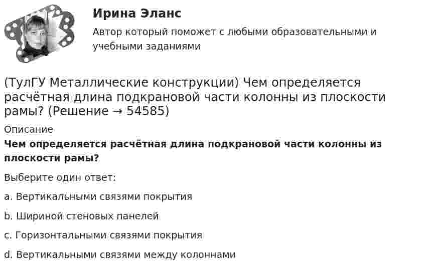      
            Описание
            Чем определяется расчётная длина подкрановой части колонны из плоскости рамы?Выберите один ответ:a. Вертикальными связями покрытия b. Шириной стеновых панелей c. Горизонтальными связями покрытия d. Вертикальными связями между колоннами   
            
            
            (ТулГУ Металлические конструкции) Чем обеспечивается продольная жесткость промышленного здания?(ТулГУ Металлические конструкции) Чем определяется расчётная длина подкрановой части колонны из плоскости рамы?(ТулГУ Металлические конструкции) Чем определяется расчетная схема рамы цеха?(ТулГУ Металлические конструкции) Чем отличается подкрановая балка от обычной балки?(ТулГУ Металлические конструкции) Чем отличается понтон от плавающей крыши резервуара?(ТулГУ Металлические конструкции) Что означает цифра 1 или 2 у марки сталей ВСт3пс5-1, ВСт3пс6-2?(ТулГУ Металлические конструкции) Что означают цифры в обозначении класса прочности болтов?💯 ТулГУ Металлические конструкции часть 2 (ответы на тест, октябрь 2022)💯 ТулГУ Металлические конструкции часть 2 (ответы на тест, февраль 2023)💯 ТулГУ Металлические конструкции часть 2 (правильные ответы на тест)💯 ТулГУ Металлические конструкции часть 3 (ответы на тест, август 2022)💯 ТулГУ Металлические конструкции часть 3 (ответы на тест, июнь 2023)💯 ТулГУ Металлические конструкции часть 3 (ответы на тест, май 2023)💯 ТулГУ Металлические конструкции часть 3 (ответы на тест, март 2023)