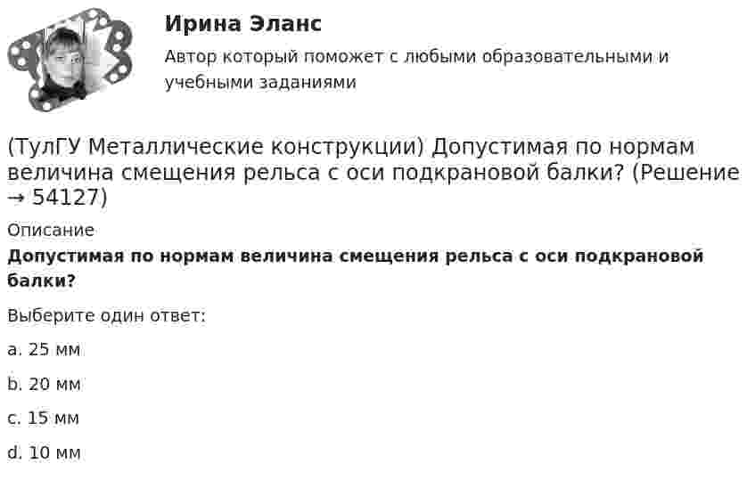      
            Описание
            Допустимая по нормам величина смещения рельса с оси подкрановой балки?Выберите один ответ:a. 25 мм b. 20 мм c. 15 мм d. 10 мм   
            
            
            (ТулГУ Металлические конструкции) Допускается ли применение односторонних ребер жесткости в подкрановых балках?(ТулГУ Металлические конструкции) Допустимая по нормам величина смещения рельса с оси подкрановой балки?(ТулГУ Металлические конструкции) Зависит ли расчетная длина участка колонны от соотношения продольных сил?(ТулГУ Металлические конструкции) За счет чего появляется сила поперечного торможения крана?(ТулГУ Металлические конструкции) Из каких соображений назначается величина углового шва Rωy?(ТулГУ Металлические конструкции) Имеют ли связи фонарные конструкции?(ТулГУ Металлические конструкции) Какая габаритная величина отправочной марки по высоте железнодорожной платформы?(ТулГУ Металлические конструкции) В какой ферме получается наибольший эффект от преднапряжения?(ТулГУ Металлические конструкции) В каком месте по длине разрезной балки поясные швы имеют наибольшие напряжения?(ТулГУ Металлические конструкции) В каком сечении по длине разрезной балки наблюдаются максимальные нормальные напряжения?(ТулГУ Металлические конструкции) В каком случае применяют предварительное напряжение балки путём смещения её опор?(ТулГУ Металлические конструкции) В колоннах ступенчатого типа в какой плоскости в подкрановой части колонн располагаются вертикальные связи?(ТулГУ Металлические конструкции) В предварительно напряжённых фермах затяжка обычно располагается(ТулГУ Металлические конструкции) В результате чего появляется боковое давление крана на подкрановую балку?