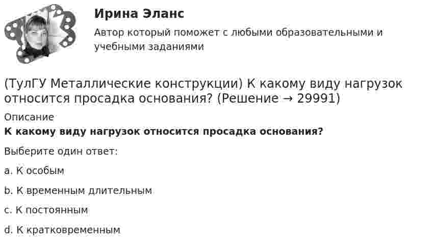      
          Описание
          К какому виду нагрузок относится просадка основания?Выберите один ответ:a. К особымb. К временным длительнымc. К постояннымd. К кратковременным   
            
            
            (ТулГУ Металлические конструкции) К какому виду нагрузок относится давление жидкостей в емкостях?(ТулГУ Металлические конструкции) К какому виду нагрузок относится просадка основания?(ТулГУ Металлические конструкции) К какому виду нагрузок относится сейсмические?(ТулГУ Металлические конструкции) Когда появляется усилие самонатяжения затяжек?(ТулГУ Металлические конструкции) Когда учитывают боковое давление мостовых кранов на подкрановую балку?(ТулГУ Металлические конструкции) Количество режимов работы мостовых кранов?(ТулГУ Металлические конструкции) Могут ли подкрановые балки иметь соединения поясов со стенкой на высокопрочных балках?(ТулГУ Металлические конструкции) Какой из сплавов является термически не упрочняемым?(ТулГУ Металлические конструкции) Какой расчет применяется дополнительно в подкрановых балках?(ТулГУ Металлические конструкции) Какой тип покрытий применяют для резервуаров объёмом менее 10 тыс. куб. м?(ТулГУ Металлические конструкции) Какой тип электрода следует выбрать при ручной сварке стали марки 14Г2?(ТулГУ Металлические конструкции) Какой толщины выпускается универсальная листовая сталь?(ТулГУ Металлические конструкции) Какую марку проволоки следует принять при сварке стали марки 10ХСНД?(ТулГУ Металлические конструкции) К какой группе конструкций относится главная сварная балка балочной клетки?