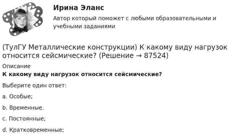      
            Описание
            К какому виду нагрузок относится сейсмические?Выберите один ответ:a. Особые; b. Временные. c. Постоянные; d. Кратковременные;    
            
            
            (ТулГУ Металлические конструкции) К какому виду нагрузок относится просадка основания?(ТулГУ Металлические конструкции) К какому виду нагрузок относится сейсмические?(ТулГУ Металлические конструкции) Когда появляется усилие самонатяжения затяжек?(ТулГУ Металлические конструкции) Когда учитывают боковое давление мостовых кранов на подкрановую балку?(ТулГУ Металлические конструкции) Количество режимов работы мостовых кранов?(ТулГУ Металлические конструкции) Могут ли подкрановые балки иметь соединения поясов со стенкой на высокопрочных балках?(ТулГУ Металлические конструкции) Модуль упругости алюминиевых сплавов?(ТулГУ Металлические конструкции) Какой расчет применяется дополнительно в подкрановых балках?(ТулГУ Металлические конструкции) Какой тип покрытий применяют для резервуаров объёмом менее 10 тыс. куб. м?(ТулГУ Металлические конструкции) Какой тип электрода следует выбрать при ручной сварке стали марки 14Г2?(ТулГУ Металлические конструкции) Какой толщины выпускается универсальная листовая сталь?(ТулГУ Металлические конструкции) Какую марку проволоки следует принять при сварке стали марки 10ХСНД?(ТулГУ Металлические конструкции) К какой группе конструкций относится главная сварная балка балочной клетки?(ТулГУ Металлические конструкции) К какой группе конструкций относятся связи покрытия?