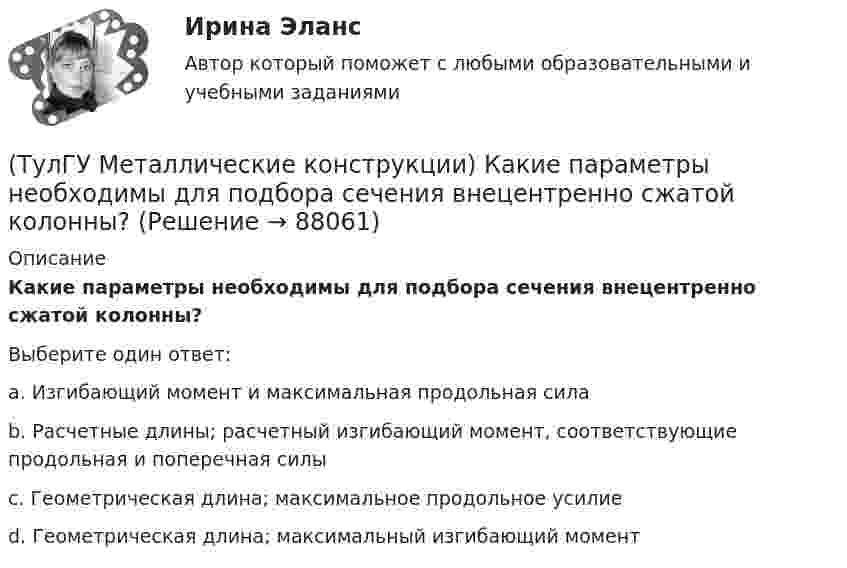      
            Описание
            Какие параметры необходимы для подбора сечения внецентренно сжатой колонны?Выберите один ответ:a. Изгибающий момент и максимальная продольная сила b. Расчетные длины; расчетный изгибающий момент, соответствующие продольная и поперечная силы c. Геометрическая длина; максимальное продольное усилие d. Геометрическая длина; максимальный изгибающий момент    
            
            
            (ТулГУ Металлические конструкции) Какие нагрузки учитывают при проверке корпуса резервуара на устойчивость?(ТулГУ Металлические конструкции) Какие параметры необходимы для подбора сечения внецентренно сжатой колонны?(ТулГУ Металлические конструкции) Какие предельные состояния у центрально сжатых стержней?(ТулГУ Металлические конструкции) Какие прогоны применяют в покрытиях типа «Молодечно»?(ТулГУ Металлические конструкции) Какие размеры в каркасе промышленного здания считаются генеральными?(ТулГУ Металлические конструкции) Какие сечения стержней конструкций должны проектироваться в зданиях с агрессивными средами?(ТулГУ Металлические конструкции) Какие требования предъявляются к верхним поясным швам подкрановых балок для кранов групп режимов работы 7К и 8К?(ТулГУ Металлические конструкции) Допустимая по нормам величина смещения рельса с оси подкрановой балки?(ТулГУ Металлические конструкции) Зависит ли расчетная длина участка колонны от соотношения продольных сил?(ТулГУ Металлические конструкции) За счет чего появляется сила поперечного торможения крана?(ТулГУ Металлические конструкции) Из каких соображений назначается величина углового шва Rωy?(ТулГУ Металлические конструкции) Имеют ли связи фонарные конструкции?(ТулГУ Металлические конструкции) Какая габаритная величина отправочной марки по высоте железнодорожной платформы?(ТулГУ Металлические конструкции) Какие гибкие нити считаются пологими?