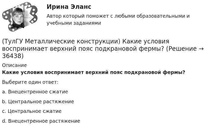      
          Описание
          Какие условия воспринимает верхний пояс подкрановой фермы?Выберите один ответ:a. Внецентренное сжатиеb. Центральное растяжениеc. Центральное сжатиеd. Внецентренное растяжение  
            
            
            (ТулГУ Металлические конструкции) Какие требования предъявляются к верхним поясным швам подкрановых балок для кранов групп режимов работы 7К и 8К?(ТулГУ Металлические конструкции) Какие условия воспринимает верхний пояс подкрановой фермы?(ТулГУ Металлические конструкции) Как называется присущий алюминиевым сплавам вид коррозии?(ТулГУ Металлические конструкции) Как называлась первая структура?(ТулГУ Металлические конструкции) Какова длина температурного блока смешанного каркаса, если колонны железобетонные?(ТулГУ Металлические конструкции) Какое количество листового металла, отпускаемого на строительные металлические конструкции, расходуется на листовые конструкции(ТулГУ Металлические конструкции) Какое покрытие применяется для резервуара повышенного давления?(ТулГУ Металлические конструкции) Какие гибкие нити считаются пологими?(ТулГУ Металлические конструкции) Какие нагрузки воспринимает ветровой ригель фахверка?(ТулГУ Металлические конструкции) Какие нагрузки учитывают при проверке корпуса резервуара на устойчивость?(ТулГУ Металлические конструкции) Какие параметры необходимы для подбора сечения внецентренно сжатой колонны?(ТулГУ Металлические конструкции) Какие предельные состояния у центрально сжатых стержней?(ТулГУ Металлические конструкции) Какие прогоны применяют в покрытиях типа «Молодечно»?(ТулГУ Металлические конструкции) Какие размеры в каркасе промышленного здания считаются генеральными?