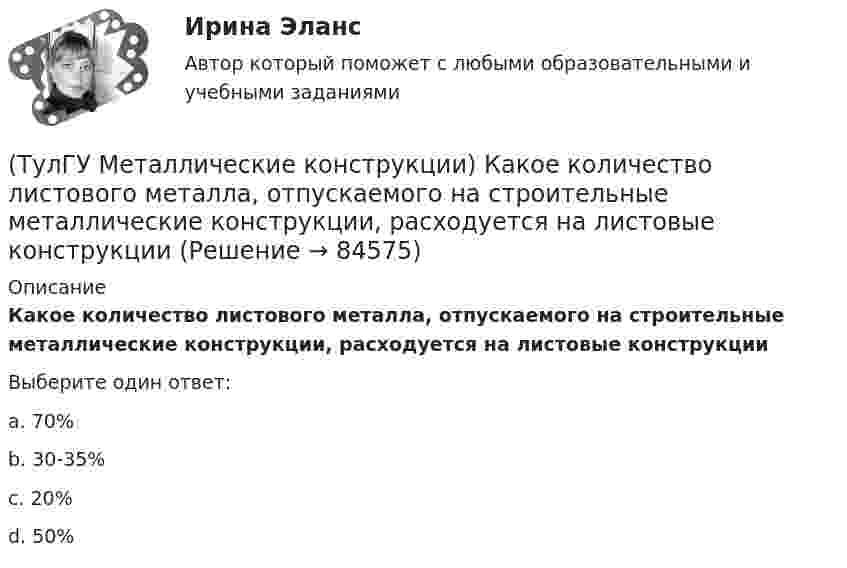      
            Описание
            Какое количество листового металла, отпускаемого на строительные металлические конструкции, расходуется на листовые конструкцииВыберите один ответ:a. 70% b. 30-35% c. 20% d. 50%    
            
            
            (ТулГУ Металлические конструкции) Какова длина температурного блока смешанного каркаса, если колонны железобетонные?(ТулГУ Металлические конструкции) Какое количество листового металла, отпускаемого на строительные металлические конструкции, расходуется на листовые конструкции(ТулГУ Металлические конструкции) Какое покрытие применяется для резервуара повышенного давления?(ТулГУ Металлические конструкции) Какое рациональное сечение прогона покрытия?(ТулГУ Металлические конструкции) Какое сечение рекомендуется принимать для подкрановой ветви сквозной колонны?(ТулГУ Металлические конструкции) Какое соотношение Ryn/Run для углеродистой стали обыкновенного качества?(ТулГУ Металлические конструкции) Какой из сплавов является термически не упрочняемым?(ТулГУ Металлические конструкции) Какие предельные состояния у центрально сжатых стержней?(ТулГУ Металлические конструкции) Какие прогоны применяют в покрытиях типа «Молодечно»?(ТулГУ Металлические конструкции) Какие размеры в каркасе промышленного здания считаются генеральными?(ТулГУ Металлические конструкции) Какие сечения стержней конструкций должны проектироваться в зданиях с агрессивными средами?(ТулГУ Металлические конструкции) Какие требования предъявляются к верхним поясным швам подкрановых балок для кранов групп режимов работы 7К и 8К?(ТулГУ Металлические конструкции) Какие условия воспринимает верхний пояс подкрановой фермы?(ТулГУ Металлические конструкции) Как называется присущий алюминиевым сплавам вид коррозии?