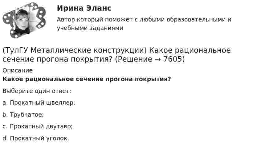      
          Описание
          Какое рациональное сечение прогона покрытия?Выберите один ответ:a. Прокатный швеллер; b. Трубчатое; c. Прокатный двутавр; d. Прокатный уголок.   
            
            
            (ТулГУ Металлические конструкции) Какое покрытие применяется для резервуара повышенного давления?(ТулГУ Металлические конструкции) Какое рациональное сечение прогона покрытия?(ТулГУ Металлические конструкции) Какое сечение рекомендуется принимать для подкрановой ветви сквозной колонны?(ТулГУ Металлические конструкции) Какое соотношение Ryn/Run для углеродистой стали обыкновенного качества?(ТулГУ Металлические конструкции) Какой из сплавов является термически не упрочняемым?(ТулГУ Металлические конструкции) Какой расчет применяется дополнительно в подкрановых балках?(ТулГУ Металлические конструкции) Какой тип покрытий применяют для резервуаров объёмом менее 10 тыс. куб. м?(ТулГУ Металлические конструкции) Какие размеры в каркасе промышленного здания считаются генеральными?(ТулГУ Металлические конструкции) Какие сечения стержней конструкций должны проектироваться в зданиях с агрессивными средами?(ТулГУ Металлические конструкции) Какие требования предъявляются к верхним поясным швам подкрановых балок для кранов групп режимов работы 7К и 8К?(ТулГУ Металлические конструкции) Какие условия воспринимает верхний пояс подкрановой фермы?(ТулГУ Металлические конструкции) Как называется присущий алюминиевым сплавам вид коррозии?(ТулГУ Металлические конструкции) Как называлась первая структура?(ТулГУ Металлические конструкции) Какова длина температурного блока смешанного каркаса, если колонны железобетонные?
