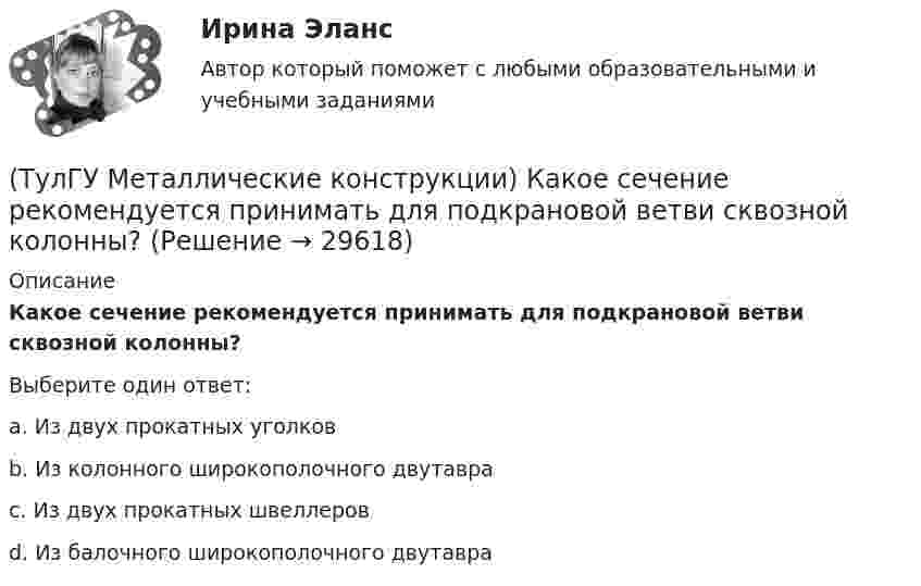      
          Описание
          Какое сечение рекомендуется принимать для подкрановой ветви сквозной колонны?Выберите один ответ:a. Из двух прокатных уголковb. Из колонного широкополочного двутавраc. Из двух прокатных швеллеровd. Из балочного широкополочного двутавра  
            
            
            (ТулГУ Металлические конструкции) Какое рациональное сечение прогона покрытия?(ТулГУ Металлические конструкции) Какое сечение рекомендуется принимать для подкрановой ветви сквозной колонны?(ТулГУ Металлические конструкции) Какое соотношение Ryn/Run для углеродистой стали обыкновенного качества?(ТулГУ Металлические конструкции) Какой из сплавов является термически не упрочняемым?(ТулГУ Металлические конструкции) Какой расчет применяется дополнительно в подкрановых балках?(ТулГУ Металлические конструкции) Какой тип покрытий применяют для резервуаров объёмом менее 10 тыс. куб. м?(ТулГУ Металлические конструкции) Какой тип электрода следует выбрать при ручной сварке стали марки 14Г2?(ТулГУ Металлические конструкции) Какие сечения стержней конструкций должны проектироваться в зданиях с агрессивными средами?(ТулГУ Металлические конструкции) Какие требования предъявляются к верхним поясным швам подкрановых балок для кранов групп режимов работы 7К и 8К?(ТулГУ Металлические конструкции) Какие условия воспринимает верхний пояс подкрановой фермы?(ТулГУ Металлические конструкции) Как называется присущий алюминиевым сплавам вид коррозии?(ТулГУ Металлические конструкции) Как называлась первая структура?(ТулГУ Металлические конструкции) Какова длина температурного блока смешанного каркаса, если колонны железобетонные?(ТулГУ Металлические конструкции) Какое количество листового металла, отпускаемого на строительные металлические конструкции, расходуется на листовые конструкции