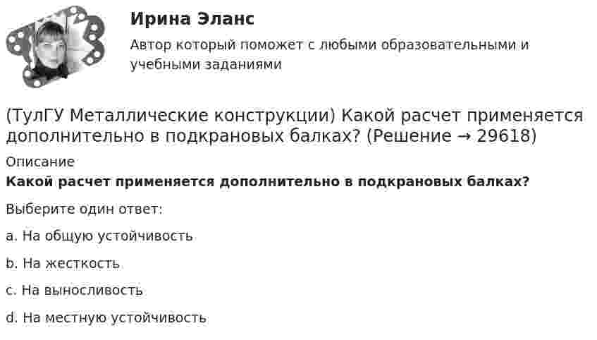      
          Описание
          Какой расчет применяется дополнительно в подкрановых балках?Выберите один ответ:a. На общую устойчивостьb. На жесткость c. На выносливость d. На местную устойчивость   
            
            
            (ТулГУ Металлические конструкции) Какой из сплавов является термически не упрочняемым?(ТулГУ Металлические конструкции) Какой расчет применяется дополнительно в подкрановых балках?(ТулГУ Металлические конструкции) Какой тип покрытий применяют для резервуаров объёмом менее 10 тыс. куб. м?(ТулГУ Металлические конструкции) Какой тип электрода следует выбрать при ручной сварке стали марки 14Г2?(ТулГУ Металлические конструкции) Какой толщины выпускается универсальная листовая сталь?(ТулГУ Металлические конструкции) Какую марку проволоки следует принять при сварке стали марки 10ХСНД?(ТулГУ Металлические конструкции) К какой группе конструкций относится главная сварная балка балочной клетки?(ТулГУ Металлические конструкции) Как называется присущий алюминиевым сплавам вид коррозии?(ТулГУ Металлические конструкции) Как называлась первая структура?(ТулГУ Металлические конструкции) Какова длина температурного блока смешанного каркаса, если колонны железобетонные?(ТулГУ Металлические конструкции) Какое количество листового металла, отпускаемого на строительные металлические конструкции, расходуется на листовые конструкции(ТулГУ Металлические конструкции) Какое покрытие применяется для резервуара повышенного давления?(ТулГУ Металлические конструкции) Какое рациональное сечение прогона покрытия?(ТулГУ Металлические конструкции) Какое сечение рекомендуется принимать для подкрановой ветви сквозной колонны?