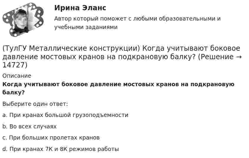      
          Описание
          Когда учитывают боковое давление мостовых кранов на подкрановую балку?Выберите один ответ:a. При кранах большой грузоподъемности b. Во всех случаях c. При больших пролетах кранов d. При кранах 7К и 8К режимов работы   
            
            
            (ТулГУ Металлические конструкции) Когда появляется усилие самонатяжения затяжек?(ТулГУ Металлические конструкции) Когда учитывают боковое давление мостовых кранов на подкрановую балку?(ТулГУ Металлические конструкции) Количество режимов работы мостовых кранов?(ТулГУ Металлические конструкции) Могут ли подкрановые балки иметь соединения поясов со стенкой на высокопрочных балках?(ТулГУ Металлические конструкции) Модуль упругости алюминиевых сплавов?(ТулГУ Металлические конструкции) Назвать механические свойства стали(ТулГУ Металлические конструкции) Назначение продольных связей по нижним поясам ферм.(ТулГУ Металлические конструкции) Какой тип электрода следует выбрать при ручной сварке стали марки 14Г2?(ТулГУ Металлические конструкции) Какой толщины выпускается универсальная листовая сталь?(ТулГУ Металлические конструкции) Какую марку проволоки следует принять при сварке стали марки 10ХСНД?(ТулГУ Металлические конструкции) К какой группе конструкций относится главная сварная балка балочной клетки?(ТулГУ Металлические конструкции) К какой группе конструкций относятся связи покрытия?(ТулГУ Металлические конструкции) К какому виду нагрузок относится давление жидкостей в емкостях?(ТулГУ Металлические конструкции) К какому виду нагрузок относится просадка основания?