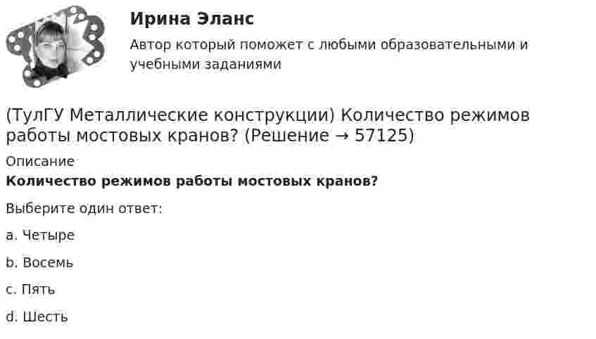      
            Описание
            Количество режимов работы мостовых кранов?Выберите один ответ:a. Четыре b. Восемь c. Пять d. Шесть    
            
            
            (ТулГУ Металлические конструкции) Когда учитывают боковое давление мостовых кранов на подкрановую балку?(ТулГУ Металлические конструкции) Количество режимов работы мостовых кранов?(ТулГУ Металлические конструкции) Могут ли подкрановые балки иметь соединения поясов со стенкой на высокопрочных балках?(ТулГУ Металлические конструкции) Модуль упругости алюминиевых сплавов?(ТулГУ Металлические конструкции) Назвать механические свойства стали(ТулГУ Металлические конструкции) Назначение продольных связей по нижним поясам ферм.(ТулГУ Металлические конструкции) Наиболее рациональная форма висячего покрытия в плане.(ТулГУ Металлические конструкции) Какой толщины выпускается универсальная листовая сталь?(ТулГУ Металлические конструкции) Какую марку проволоки следует принять при сварке стали марки 10ХСНД?(ТулГУ Металлические конструкции) К какой группе конструкций относится главная сварная балка балочной клетки?(ТулГУ Металлические конструкции) К какой группе конструкций относятся связи покрытия?(ТулГУ Металлические конструкции) К какому виду нагрузок относится давление жидкостей в емкостях?(ТулГУ Металлические конструкции) К какому виду нагрузок относится просадка основания?(ТулГУ Металлические конструкции) К какому виду нагрузок относится сейсмические?