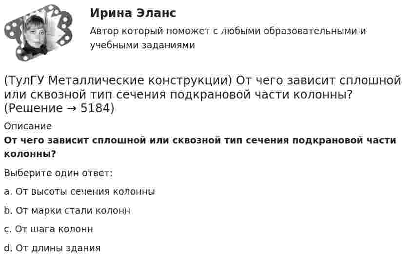      
          Описание
          От чего зависит сплошной или сквозной тип сечения подкрановой части колонны?Выберите один ответ:a. От высоты сечения колонны b. От марки стали колонн c. От шага колонн d. От длины здания   
            
            
            (ТулГУ Металлические конструкции) От чего зависит назначение катета углового шва?(ТулГУ Металлические конструкции) От чего зависит сплошной или сквозной тип сечения подкрановой части колонны?(ТулГУ Металлические конструкции) От чего зависит устойчивость стенки внецентренно сжатой колонны?(ТулГУ Металлические конструкции) Перечислить способы упрочнения алюминиевых сплавов:(ТулГУ Металлические конструкции) По каким параметрам подбирают сечение центрально сжатой сплошной колонны?(ТулГУ Металлические конструкции) Предельная гибкость растянутого пояса стропильной фермы при статической нагрузке?(ТулГУ Металлические конструкции) Предельная гибкость стоек фахверка?(ТулГУ Металлические конструкции) Наиболее рациональная форма висячего покрытия в плане.(ТулГУ Металлические конструкции) На какие нагрузки проверяется устойчивость стенки горизонтального резервуара?(ТулГУ Металлические конструкции) На какие усилия рассчитывают стержни решеток сквозных колонн промышленного здания?(ТулГУ Металлические конструкции) На какое усилие рассчитывают пояса башен?(ТулГУ Металлические конструкции; октябрь 2023) Расчетная схема рамы типа КАНСК?(ТулГУ Металлические конструкции) Основное достоинство висячего покрытия.(ТулГУ Металлические конструкции) Основной недостаток висячего покрытия.