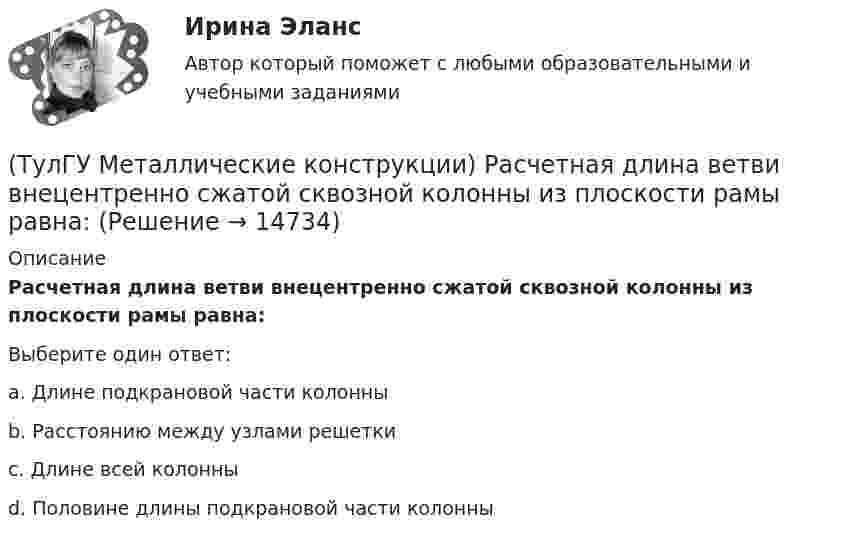      
          Описание
          Расчетная длина ветви внецентренно сжатой сквозной колонны из плоскости рамы равна:Выберите один ответ:a. Длине подкрановой части колонны b. Расстоянию между узлами решетки c. Длине всей колонны d. Половине длины подкрановой части колонны   
            
            
            (ТулГУ Металлические конструкции) Разрешается ли потеря местной устойчивости стенки внецентренно сжатой сплошной колонны?(ТулГУ Металлические конструкции) Расчетная длина ветви внецентренно сжатой сквозной колонны из плоскости рамы равна:(ТулГУ Металлические конструкции) Расчетная схема горизонтального цилиндрического резервуара на неосесимметричные нагрузки.(ТулГУ Металлические конструкции) Расчетная схема рамы типа «Батлер»?(ТулГУ Металлические конструкции) Расчетная схема рамы типа «Житомир»?(ТулГУ Металлические конструкции) Расчетная схема рамы типа ОРСК?(ТулГУ Металлические конструкции) Ригель рамы типа «Житомир»?(ТулГУ Металлические конструкции) От чего зависит сплошной или сквозной тип сечения подкрановой части колонны?(ТулГУ Металлические конструкции) От чего зависит устойчивость стенки внецентренно сжатой колонны?(ТулГУ Металлические конструкции) Перечислить способы упрочнения алюминиевых сплавов:(ТулГУ Металлические конструкции) По каким параметрам подбирают сечение центрально сжатой сплошной колонны?(ТулГУ Металлические конструкции) Предельная гибкость растянутого пояса стропильной фермы при статической нагрузке?(ТулГУ Металлические конструкции) Предельная гибкость стоек фахверка?(ТулГУ Металлические конструкции) Предельное содержание серы и фосфора в углеродистой стали?
