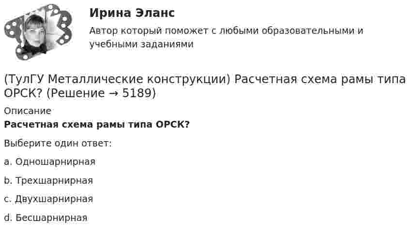      
          Описание
          Расчетная схема рамы типа ОРСК?Выберите один ответ:a. Одношарнирная b. Трехшарнирная c. Двухшарнирная d. Бесшарнирная   
            
            
            (ТулГУ Металлические конструкции) Расчетная схема рамы типа «Житомир»?(ТулГУ Металлические конструкции) Расчетная схема рамы типа ОРСК?(ТулГУ Металлические конструкции) Ригель рамы типа «Житомир»?(ТулГУ Металлические конструкции) Сколько групп конструкций зданий и сооружений с точки зрения болтовых соединений?(ТулГУ Металлические конструкции) Способы защиты стального оцинкованного профнастила в среднеагрессивной среде?(ТулГУ Металлические конструкции) Стабилизирующий трос двухпоясного висячего покрытия должен быть предварительно нагружен до такой величины, чтобы при полном загружении покрытия в нем оставалось примерно около(ТулГУ Металлические конструкции) У какой фермы проверяется прочность на продавливание (вырывание) полок пояса в узле?(ТулГУ Металлические конструкции) Предельная гибкость растянутого пояса стропильной фермы при статической нагрузке?(ТулГУ Металлические конструкции) Предельная гибкость стоек фахверка?(ТулГУ Металлические конструкции) Предельное содержание серы и фосфора в углеродистой стали?(ТулГУ Металлические конструкции) При каком направлении нагрузок на нить распор будет постоянным по пролёту?(ТулГУ Металлические конструкции) Разрешается ли потеря местной устойчивости стенки внецентренно сжатой сплошной колонны?(ТулГУ Металлические конструкции) Расчетная длина ветви внецентренно сжатой сквозной колонны из плоскости рамы равна:(ТулГУ Металлические конструкции) Расчетная схема горизонтального цилиндрического резервуара на неосесимметричные нагрузки.