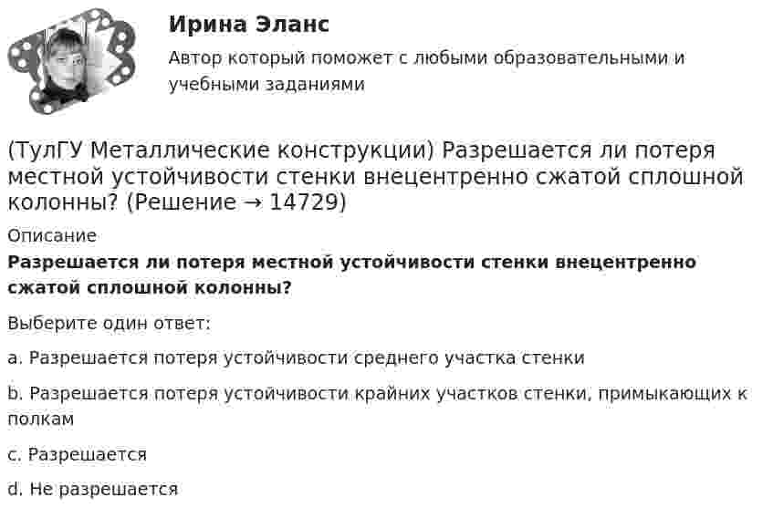      
          Описание
          Разрешается ли потеря местной устойчивости стенки внецентренно сжатой сплошной колонны?Выберите один ответ:a. Разрешается потеря устойчивости среднего участка стенки b. Разрешается потеря устойчивости крайних участков стенки, примыкающих к полкам c. Разрешается d. Не разрешается   
            
            
            (ТулГУ Металлические конструкции) При каком направлении нагрузок на нить распор будет постоянным по пролёту?(ТулГУ Металлические конструкции) Разрешается ли потеря местной устойчивости стенки внецентренно сжатой сплошной колонны?(ТулГУ Металлические конструкции) Расчетная длина ветви внецентренно сжатой сквозной колонны из плоскости рамы равна:(ТулГУ Металлические конструкции) Расчетная схема горизонтального цилиндрического резервуара на неосесимметричные нагрузки.(ТулГУ Металлические конструкции) Расчетная схема рамы типа «Батлер»?(ТулГУ Металлические конструкции) Расчетная схема рамы типа «Житомир»?(ТулГУ Металлические конструкции) Расчетная схема рамы типа ОРСК?(ТулГУ Металлические конструкции) От чего зависит назначение катета углового шва?(ТулГУ Металлические конструкции) От чего зависит сплошной или сквозной тип сечения подкрановой части колонны?(ТулГУ Металлические конструкции) От чего зависит устойчивость стенки внецентренно сжатой колонны?(ТулГУ Металлические конструкции) Перечислить способы упрочнения алюминиевых сплавов:(ТулГУ Металлические конструкции) По каким параметрам подбирают сечение центрально сжатой сплошной колонны?(ТулГУ Металлические конструкции) Предельная гибкость растянутого пояса стропильной фермы при статической нагрузке?(ТулГУ Металлические конструкции) Предельная гибкость стоек фахверка?