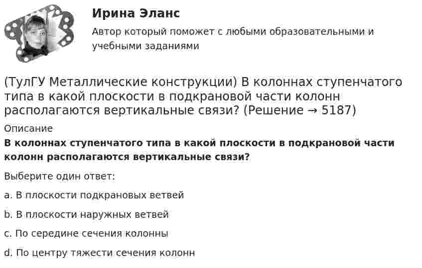      
          Описание
          В колоннах ступенчатого типа в какой плоскости в подкрановой части колонн располагаются вертикальные связи?Выберите один ответ:a. В плоскости подкрановых ветвей b. В плоскости наружных ветвей c. По середине сечения колонны d. По центру тяжести сечения колонн   
            
            
            (ТулГУ Металлические конструкции) В каком случае применяют предварительное напряжение балки путём смещения её опор?(ТулГУ Металлические конструкции) В колоннах ступенчатого типа в какой плоскости в подкрановой части колонн располагаются вертикальные связи?(ТулГУ Металлические конструкции) В предварительно напряжённых фермах затяжка обычно располагается(ТулГУ Металлические конструкции) В результате чего появляется боковое давление крана на подкрановую балку?(ТулГУ Металлические конструкции) В средне- и сильноагрессивных средах применяют сечения стержней(ТулГУ Металлические конструкции) Допускается ли применение односторонних ребер жесткости в подкрановых балках?(ТулГУ Металлические конструкции) Допустимая по нормам величина смещения рельса с оси подкрановой балки?(ТулГУ Металлические конструкции) Величина ударной вязкости при t = – 20 °C для стали марки ВСт3пс при толщине 10...25 мм?(ТулГУ Металлические конструкции) В каких конструкциях можно применять кипящую сталь?(ТулГУ Металлические конструкции) В каких конструкциях нельзя применять кипящую сталь?(ТулГУ Металлические конструкции) В каких местах подкрановой балки следует ожидать появления трещин?(ТулГУ Металлические конструкции) В каких случаях верхние торцы ребер жесткости следует строгать?(ТулГУ Металлические конструкции) В какой ферме получается наибольший эффект от преднапряжения?(ТулГУ Металлические конструкции) В каком месте по длине разрезной балки поясные швы имеют наибольшие напряжения?